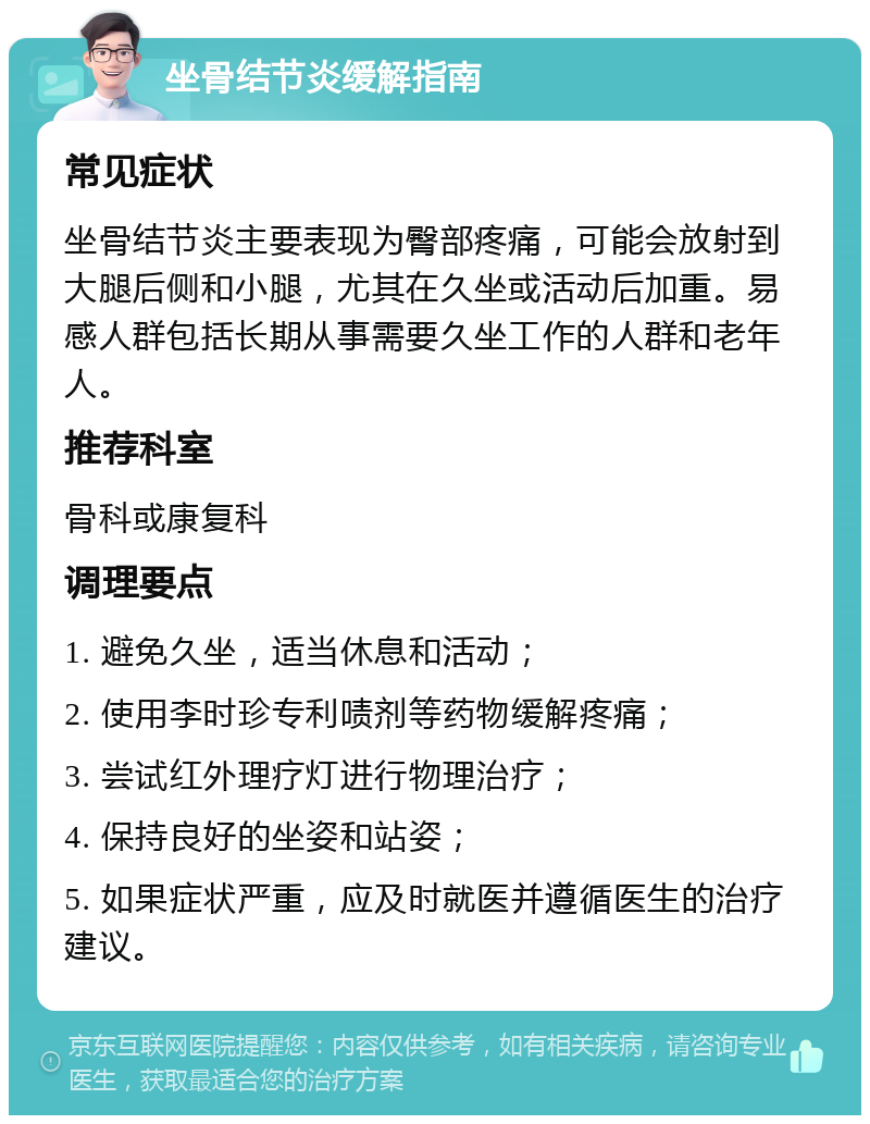 坐骨结节炎缓解指南 常见症状 坐骨结节炎主要表现为臀部疼痛，可能会放射到大腿后侧和小腿，尤其在久坐或活动后加重。易感人群包括长期从事需要久坐工作的人群和老年人。 推荐科室 骨科或康复科 调理要点 1. 避免久坐，适当休息和活动； 2. 使用李时珍专利啧剂等药物缓解疼痛； 3. 尝试红外理疗灯进行物理治疗； 4. 保持良好的坐姿和站姿； 5. 如果症状严重，应及时就医并遵循医生的治疗建议。