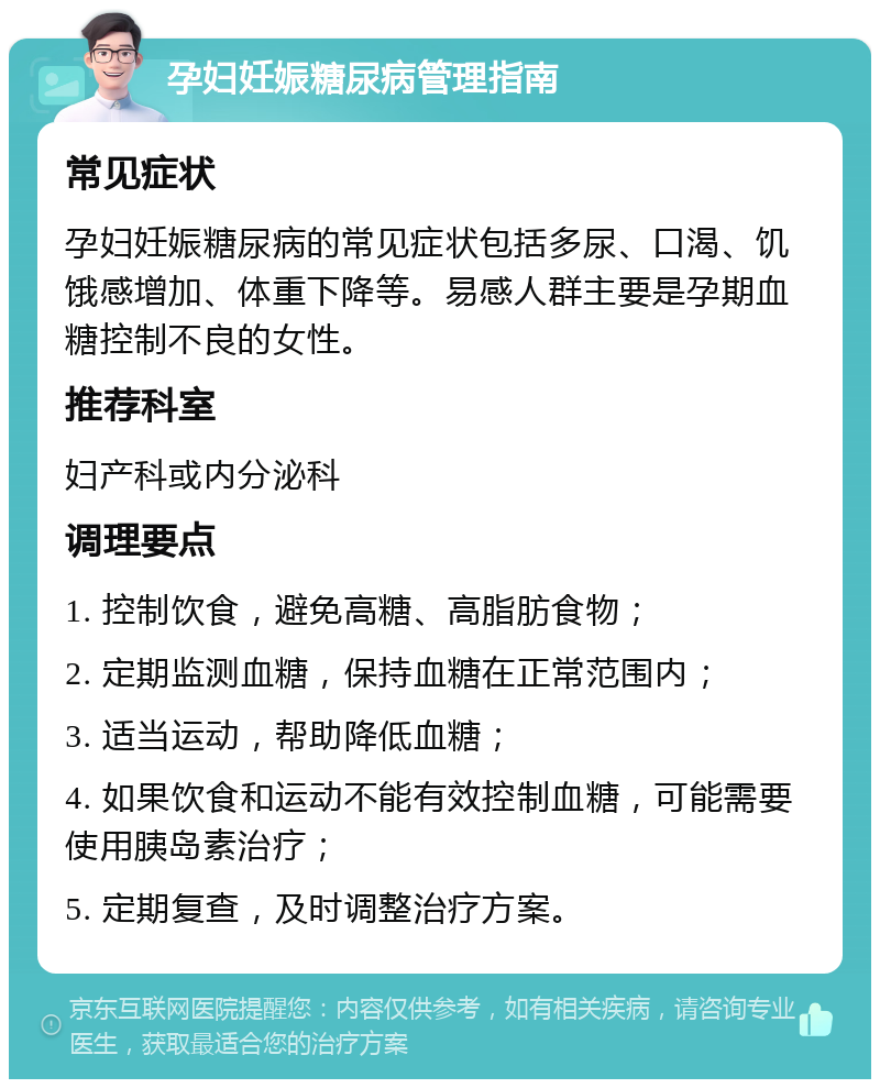 孕妇妊娠糖尿病管理指南 常见症状 孕妇妊娠糖尿病的常见症状包括多尿、口渴、饥饿感增加、体重下降等。易感人群主要是孕期血糖控制不良的女性。 推荐科室 妇产科或内分泌科 调理要点 1. 控制饮食，避免高糖、高脂肪食物； 2. 定期监测血糖，保持血糖在正常范围内； 3. 适当运动，帮助降低血糖； 4. 如果饮食和运动不能有效控制血糖，可能需要使用胰岛素治疗； 5. 定期复查，及时调整治疗方案。