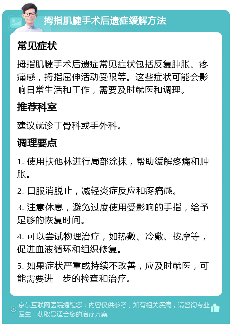 拇指肌腱手术后遗症缓解方法 常见症状 拇指肌腱手术后遗症常见症状包括反复肿胀、疼痛感，拇指屈伸活动受限等。这些症状可能会影响日常生活和工作，需要及时就医和调理。 推荐科室 建议就诊于骨科或手外科。 调理要点 1. 使用扶他林进行局部涂抹，帮助缓解疼痛和肿胀。 2. 口服消脱止，减轻炎症反应和疼痛感。 3. 注意休息，避免过度使用受影响的手指，给予足够的恢复时间。 4. 可以尝试物理治疗，如热敷、冷敷、按摩等，促进血液循环和组织修复。 5. 如果症状严重或持续不改善，应及时就医，可能需要进一步的检查和治疗。