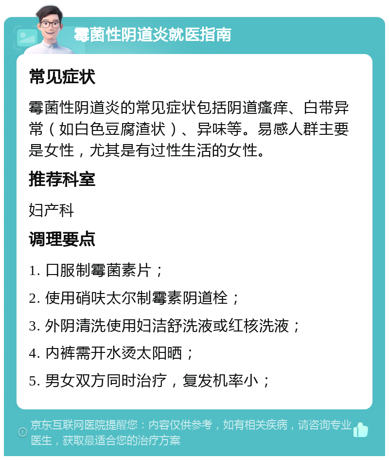 霉菌性阴道炎就医指南 常见症状 霉菌性阴道炎的常见症状包括阴道瘙痒、白带异常（如白色豆腐渣状）、异味等。易感人群主要是女性，尤其是有过性生活的女性。 推荐科室 妇产科 调理要点 1. 口服制霉菌素片； 2. 使用硝呋太尔制霉素阴道栓； 3. 外阴清洗使用妇洁舒洗液或红核洗液； 4. 内裤需开水烫太阳晒； 5. 男女双方同时治疗，复发机率小；