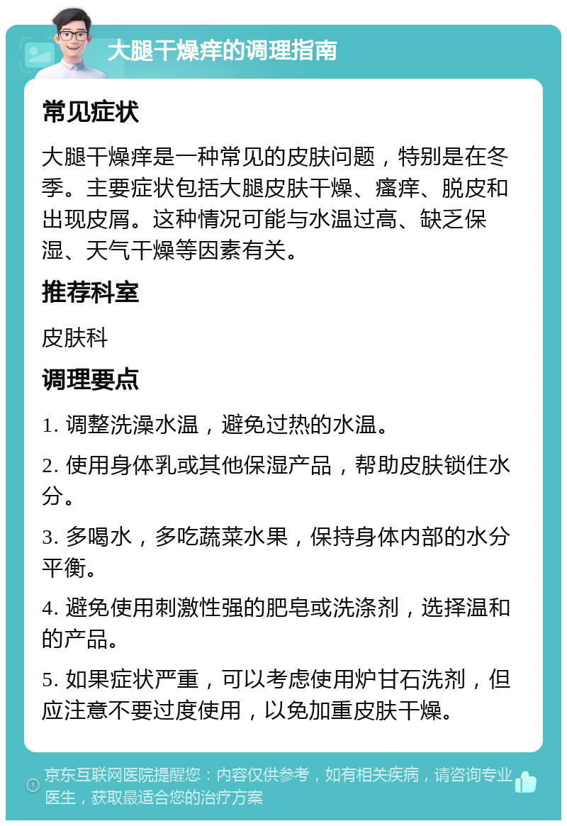 大腿干燥痒的调理指南 常见症状 大腿干燥痒是一种常见的皮肤问题，特别是在冬季。主要症状包括大腿皮肤干燥、瘙痒、脱皮和出现皮屑。这种情况可能与水温过高、缺乏保湿、天气干燥等因素有关。 推荐科室 皮肤科 调理要点 1. 调整洗澡水温，避免过热的水温。 2. 使用身体乳或其他保湿产品，帮助皮肤锁住水分。 3. 多喝水，多吃蔬菜水果，保持身体内部的水分平衡。 4. 避免使用刺激性强的肥皂或洗涤剂，选择温和的产品。 5. 如果症状严重，可以考虑使用炉甘石洗剂，但应注意不要过度使用，以免加重皮肤干燥。