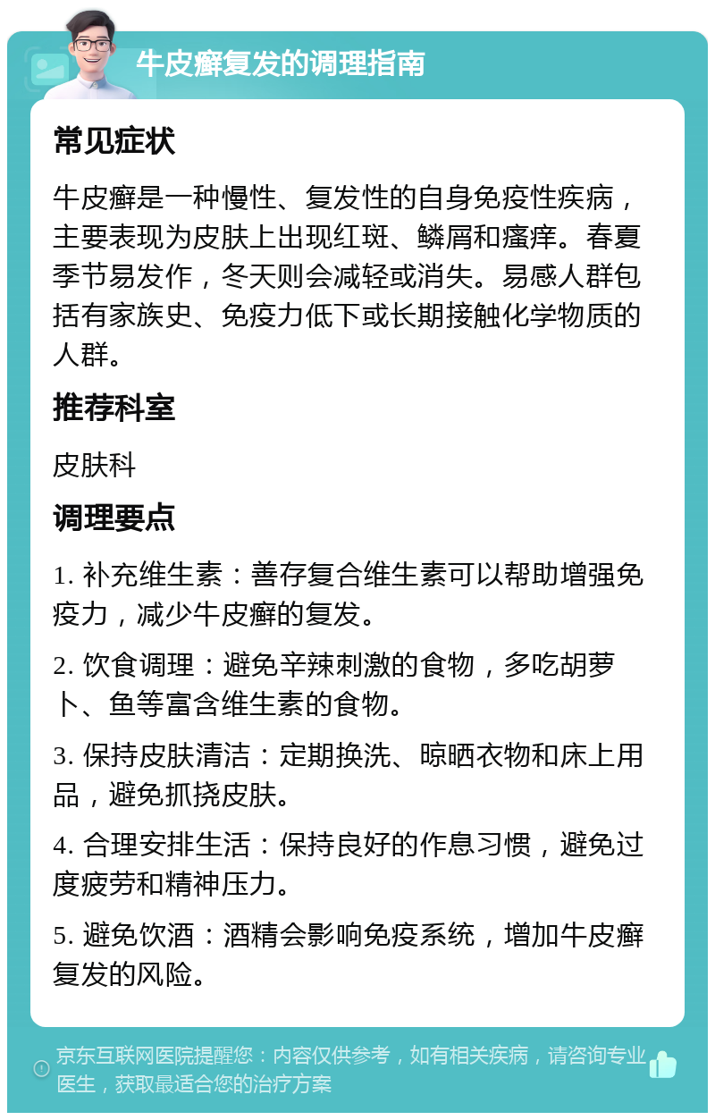 牛皮癣复发的调理指南 常见症状 牛皮癣是一种慢性、复发性的自身免疫性疾病，主要表现为皮肤上出现红斑、鳞屑和瘙痒。春夏季节易发作，冬天则会减轻或消失。易感人群包括有家族史、免疫力低下或长期接触化学物质的人群。 推荐科室 皮肤科 调理要点 1. 补充维生素：善存复合维生素可以帮助增强免疫力，减少牛皮癣的复发。 2. 饮食调理：避免辛辣刺激的食物，多吃胡萝卜、鱼等富含维生素的食物。 3. 保持皮肤清洁：定期换洗、晾晒衣物和床上用品，避免抓挠皮肤。 4. 合理安排生活：保持良好的作息习惯，避免过度疲劳和精神压力。 5. 避免饮酒：酒精会影响免疫系统，增加牛皮癣复发的风险。