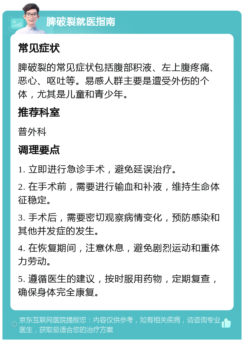 脾破裂就医指南 常见症状 脾破裂的常见症状包括腹部积液、左上腹疼痛、恶心、呕吐等。易感人群主要是遭受外伤的个体，尤其是儿童和青少年。 推荐科室 普外科 调理要点 1. 立即进行急诊手术，避免延误治疗。 2. 在手术前，需要进行输血和补液，维持生命体征稳定。 3. 手术后，需要密切观察病情变化，预防感染和其他并发症的发生。 4. 在恢复期间，注意休息，避免剧烈运动和重体力劳动。 5. 遵循医生的建议，按时服用药物，定期复查，确保身体完全康复。