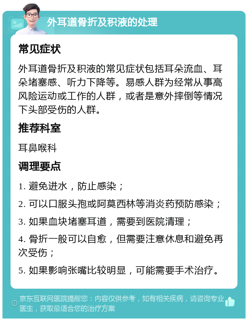 外耳道骨折及积液的处理 常见症状 外耳道骨折及积液的常见症状包括耳朵流血、耳朵堵塞感、听力下降等。易感人群为经常从事高风险运动或工作的人群，或者是意外摔倒等情况下头部受伤的人群。 推荐科室 耳鼻喉科 调理要点 1. 避免进水，防止感染； 2. 可以口服头孢或阿莫西林等消炎药预防感染； 3. 如果血块堵塞耳道，需要到医院清理； 4. 骨折一般可以自愈，但需要注意休息和避免再次受伤； 5. 如果影响张嘴比较明显，可能需要手术治疗。