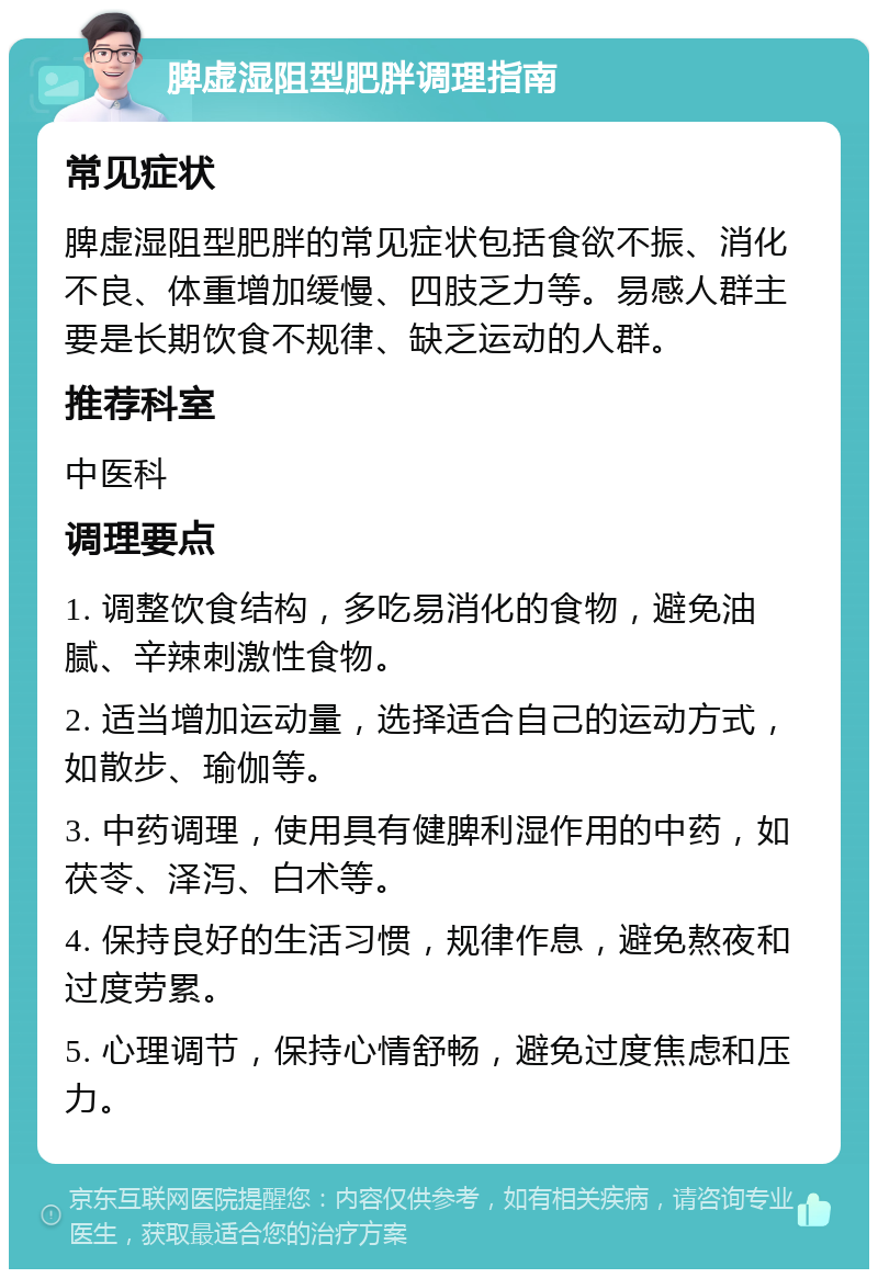 脾虚湿阻型肥胖调理指南 常见症状 脾虚湿阻型肥胖的常见症状包括食欲不振、消化不良、体重增加缓慢、四肢乏力等。易感人群主要是长期饮食不规律、缺乏运动的人群。 推荐科室 中医科 调理要点 1. 调整饮食结构，多吃易消化的食物，避免油腻、辛辣刺激性食物。 2. 适当增加运动量，选择适合自己的运动方式，如散步、瑜伽等。 3. 中药调理，使用具有健脾利湿作用的中药，如茯苓、泽泻、白术等。 4. 保持良好的生活习惯，规律作息，避免熬夜和过度劳累。 5. 心理调节，保持心情舒畅，避免过度焦虑和压力。