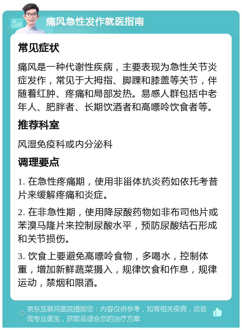 痛风急性发作就医指南 常见症状 痛风是一种代谢性疾病，主要表现为急性关节炎症发作，常见于大拇指、脚踝和膝盖等关节，伴随着红肿、疼痛和局部发热。易感人群包括中老年人、肥胖者、长期饮酒者和高嘌呤饮食者等。 推荐科室 风湿免疫科或内分泌科 调理要点 1. 在急性疼痛期，使用非甾体抗炎药如依托考昔片来缓解疼痛和炎症。 2. 在非急性期，使用降尿酸药物如非布司他片或苯溴马隆片来控制尿酸水平，预防尿酸结石形成和关节损伤。 3. 饮食上要避免高嘌呤食物，多喝水，控制体重，增加新鲜蔬菜摄入，规律饮食和作息，规律运动，禁烟和限酒。