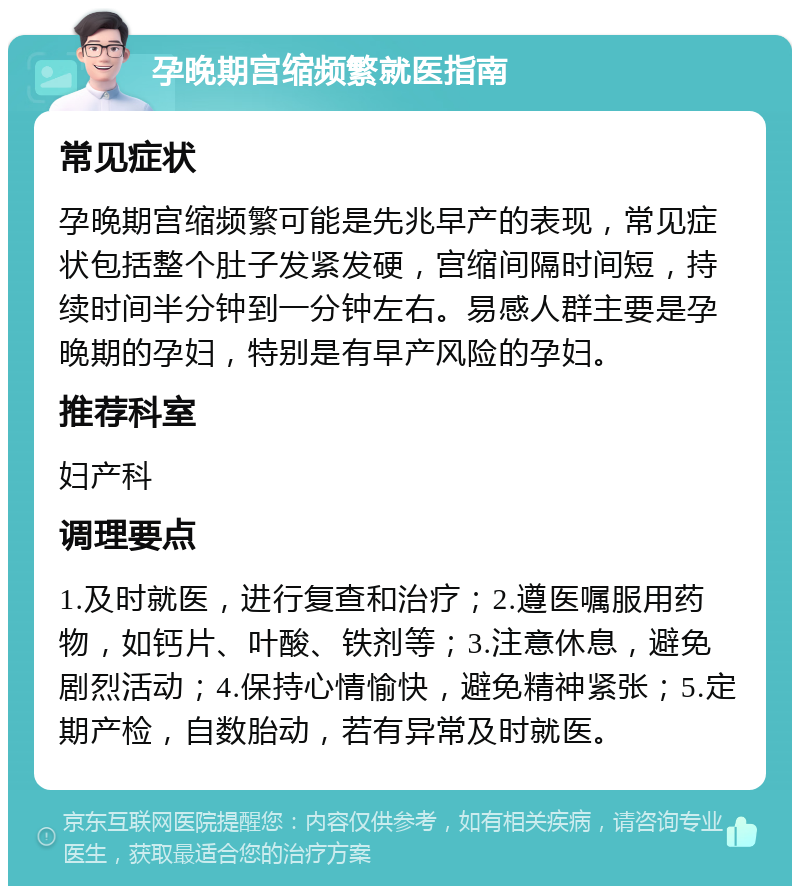 孕晚期宫缩频繁就医指南 常见症状 孕晚期宫缩频繁可能是先兆早产的表现，常见症状包括整个肚子发紧发硬，宫缩间隔时间短，持续时间半分钟到一分钟左右。易感人群主要是孕晚期的孕妇，特别是有早产风险的孕妇。 推荐科室 妇产科 调理要点 1.及时就医，进行复查和治疗；2.遵医嘱服用药物，如钙片、叶酸、铁剂等；3.注意休息，避免剧烈活动；4.保持心情愉快，避免精神紧张；5.定期产检，自数胎动，若有异常及时就医。