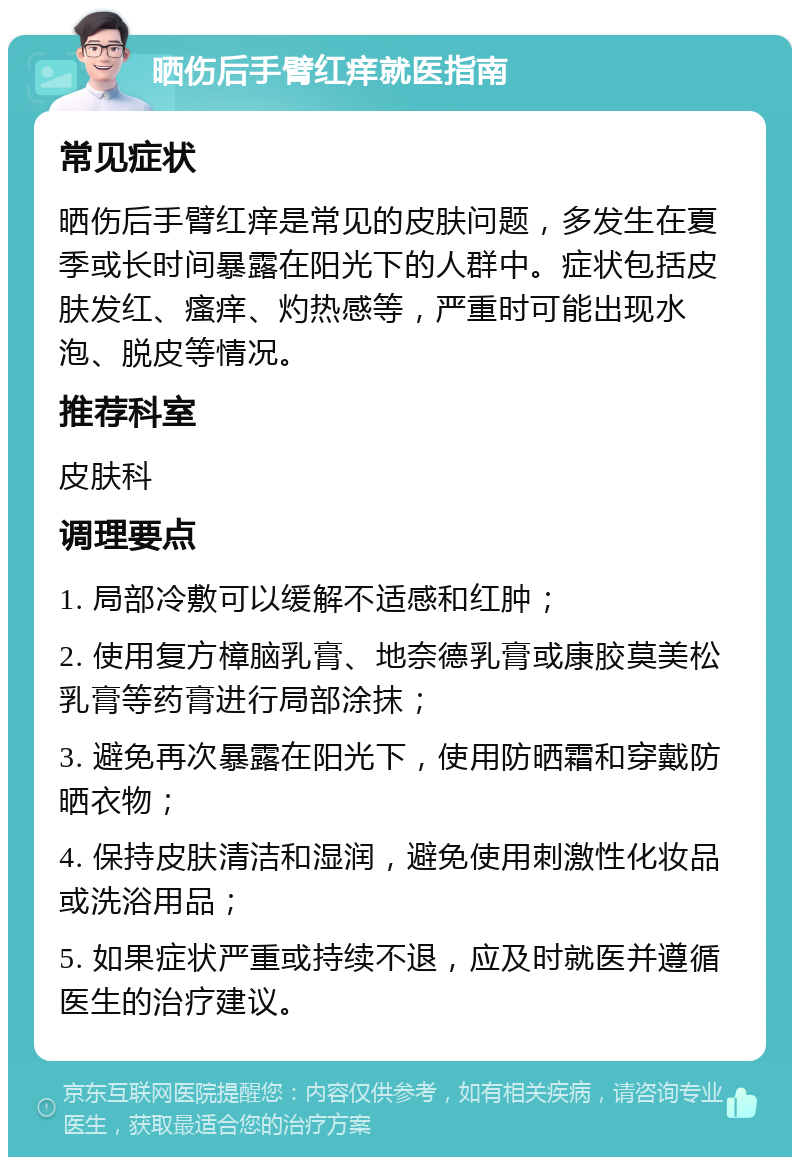 晒伤后手臂红痒就医指南 常见症状 晒伤后手臂红痒是常见的皮肤问题，多发生在夏季或长时间暴露在阳光下的人群中。症状包括皮肤发红、瘙痒、灼热感等，严重时可能出现水泡、脱皮等情况。 推荐科室 皮肤科 调理要点 1. 局部冷敷可以缓解不适感和红肿； 2. 使用复方樟脑乳膏、地奈德乳膏或康胶莫美松乳膏等药膏进行局部涂抹； 3. 避免再次暴露在阳光下，使用防晒霜和穿戴防晒衣物； 4. 保持皮肤清洁和湿润，避免使用刺激性化妆品或洗浴用品； 5. 如果症状严重或持续不退，应及时就医并遵循医生的治疗建议。