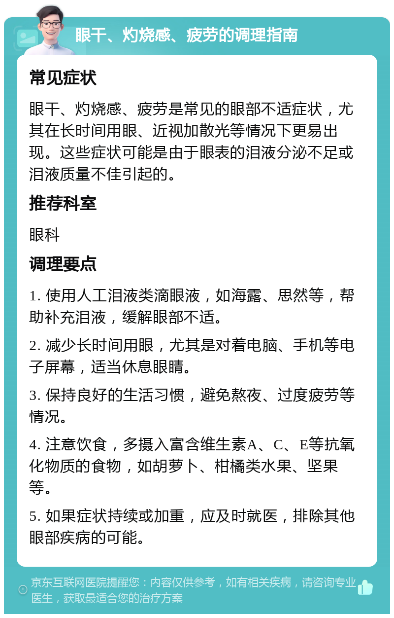 眼干、灼烧感、疲劳的调理指南 常见症状 眼干、灼烧感、疲劳是常见的眼部不适症状，尤其在长时间用眼、近视加散光等情况下更易出现。这些症状可能是由于眼表的泪液分泌不足或泪液质量不佳引起的。 推荐科室 眼科 调理要点 1. 使用人工泪液类滴眼液，如海露、思然等，帮助补充泪液，缓解眼部不适。 2. 减少长时间用眼，尤其是对着电脑、手机等电子屏幕，适当休息眼睛。 3. 保持良好的生活习惯，避免熬夜、过度疲劳等情况。 4. 注意饮食，多摄入富含维生素A、C、E等抗氧化物质的食物，如胡萝卜、柑橘类水果、坚果等。 5. 如果症状持续或加重，应及时就医，排除其他眼部疾病的可能。