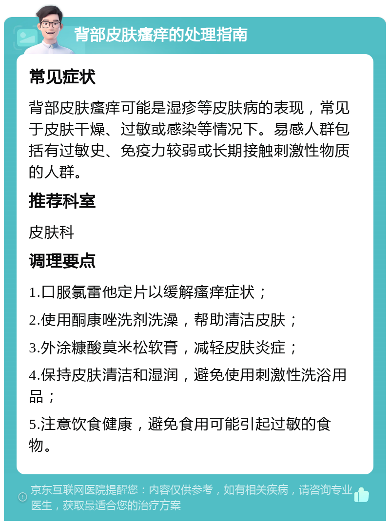 背部皮肤瘙痒的处理指南 常见症状 背部皮肤瘙痒可能是湿疹等皮肤病的表现，常见于皮肤干燥、过敏或感染等情况下。易感人群包括有过敏史、免疫力较弱或长期接触刺激性物质的人群。 推荐科室 皮肤科 调理要点 1.口服氯雷他定片以缓解瘙痒症状； 2.使用酮康唑洗剂洗澡，帮助清洁皮肤； 3.外涂糠酸莫米松软膏，减轻皮肤炎症； 4.保持皮肤清洁和湿润，避免使用刺激性洗浴用品； 5.注意饮食健康，避免食用可能引起过敏的食物。