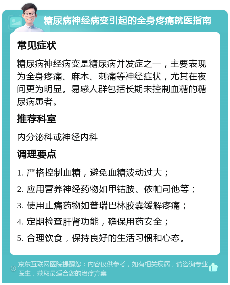 糖尿病神经病变引起的全身疼痛就医指南 常见症状 糖尿病神经病变是糖尿病并发症之一，主要表现为全身疼痛、麻木、刺痛等神经症状，尤其在夜间更为明显。易感人群包括长期未控制血糖的糖尿病患者。 推荐科室 内分泌科或神经内科 调理要点 1. 严格控制血糖，避免血糖波动过大； 2. 应用营养神经药物如甲钴胺、依帕司他等； 3. 使用止痛药物如普瑞巴林胶囊缓解疼痛； 4. 定期检查肝肾功能，确保用药安全； 5. 合理饮食，保持良好的生活习惯和心态。