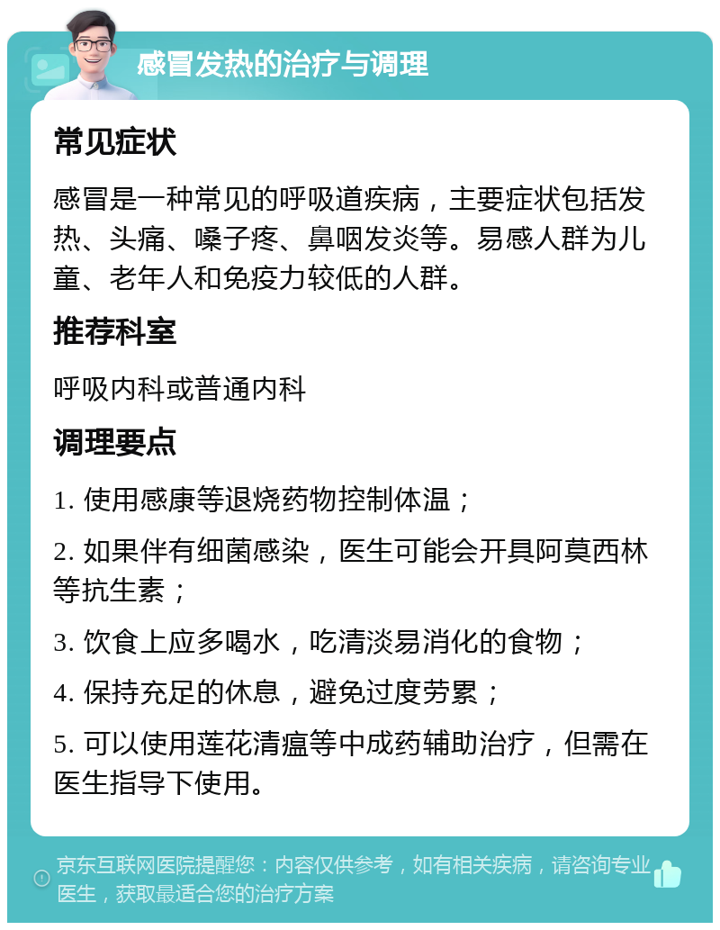 感冒发热的治疗与调理 常见症状 感冒是一种常见的呼吸道疾病，主要症状包括发热、头痛、嗓子疼、鼻咽发炎等。易感人群为儿童、老年人和免疫力较低的人群。 推荐科室 呼吸内科或普通内科 调理要点 1. 使用感康等退烧药物控制体温； 2. 如果伴有细菌感染，医生可能会开具阿莫西林等抗生素； 3. 饮食上应多喝水，吃清淡易消化的食物； 4. 保持充足的休息，避免过度劳累； 5. 可以使用莲花清瘟等中成药辅助治疗，但需在医生指导下使用。