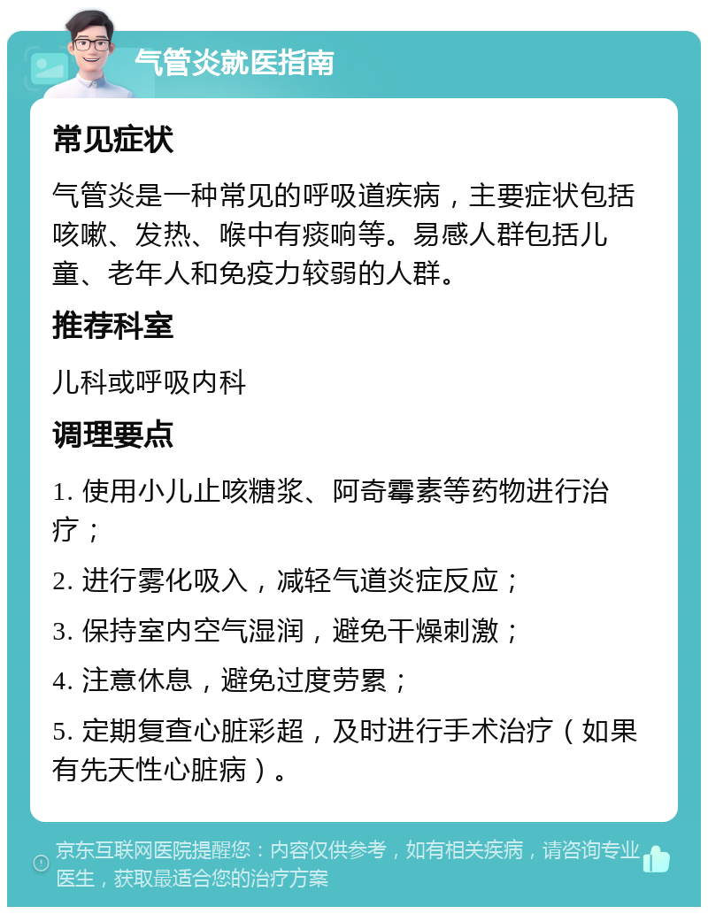 气管炎就医指南 常见症状 气管炎是一种常见的呼吸道疾病，主要症状包括咳嗽、发热、喉中有痰响等。易感人群包括儿童、老年人和免疫力较弱的人群。 推荐科室 儿科或呼吸内科 调理要点 1. 使用小儿止咳糖浆、阿奇霉素等药物进行治疗； 2. 进行雾化吸入，减轻气道炎症反应； 3. 保持室内空气湿润，避免干燥刺激； 4. 注意休息，避免过度劳累； 5. 定期复查心脏彩超，及时进行手术治疗（如果有先天性心脏病）。