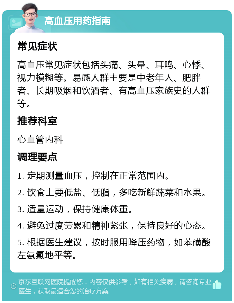 高血压用药指南 常见症状 高血压常见症状包括头痛、头晕、耳鸣、心悸、视力模糊等。易感人群主要是中老年人、肥胖者、长期吸烟和饮酒者、有高血压家族史的人群等。 推荐科室 心血管内科 调理要点 1. 定期测量血压，控制在正常范围内。 2. 饮食上要低盐、低脂，多吃新鲜蔬菜和水果。 3. 适量运动，保持健康体重。 4. 避免过度劳累和精神紧张，保持良好的心态。 5. 根据医生建议，按时服用降压药物，如苯磺酸左氨氯地平等。