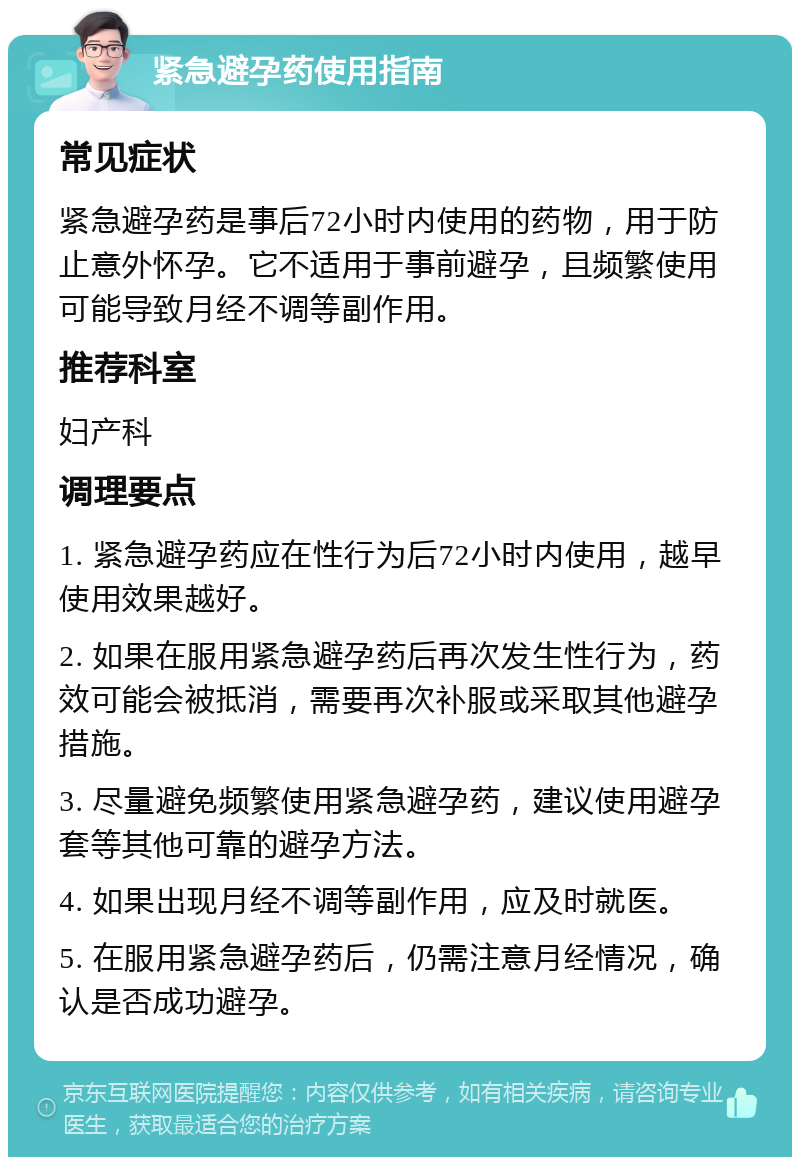 紧急避孕药使用指南 常见症状 紧急避孕药是事后72小时内使用的药物，用于防止意外怀孕。它不适用于事前避孕，且频繁使用可能导致月经不调等副作用。 推荐科室 妇产科 调理要点 1. 紧急避孕药应在性行为后72小时内使用，越早使用效果越好。 2. 如果在服用紧急避孕药后再次发生性行为，药效可能会被抵消，需要再次补服或采取其他避孕措施。 3. 尽量避免频繁使用紧急避孕药，建议使用避孕套等其他可靠的避孕方法。 4. 如果出现月经不调等副作用，应及时就医。 5. 在服用紧急避孕药后，仍需注意月经情况，确认是否成功避孕。