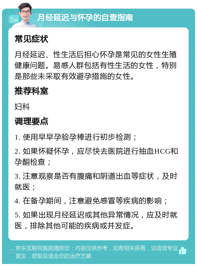 月经延迟与怀孕的自查指南 常见症状 月经延迟、性生活后担心怀孕是常见的女性生殖健康问题。易感人群包括有性生活的女性，特别是那些未采取有效避孕措施的女性。 推荐科室 妇科 调理要点 1. 使用早早孕验孕棒进行初步检测； 2. 如果怀疑怀孕，应尽快去医院进行抽血HCG和孕酮检查； 3. 注意观察是否有腹痛和阴道出血等症状，及时就医； 4. 在备孕期间，注意避免感冒等疾病的影响； 5. 如果出现月经延迟或其他异常情况，应及时就医，排除其他可能的疾病或并发症。