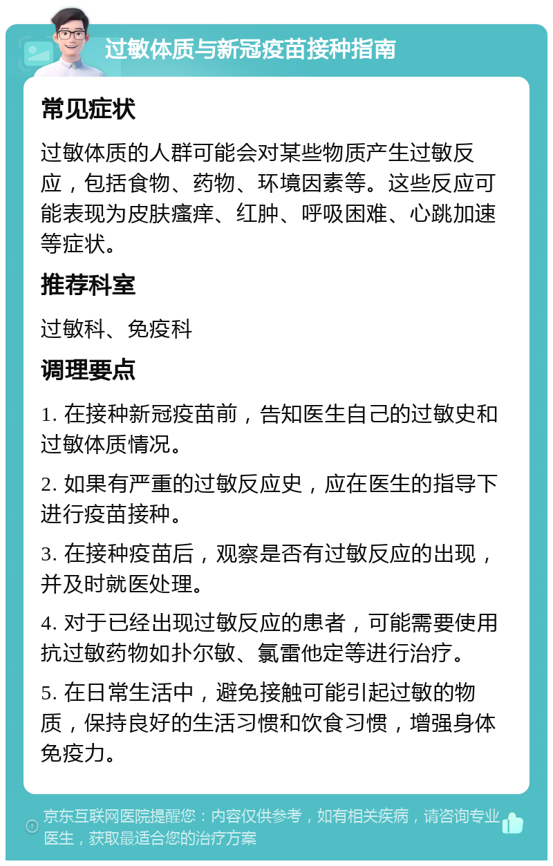 过敏体质与新冠疫苗接种指南 常见症状 过敏体质的人群可能会对某些物质产生过敏反应，包括食物、药物、环境因素等。这些反应可能表现为皮肤瘙痒、红肿、呼吸困难、心跳加速等症状。 推荐科室 过敏科、免疫科 调理要点 1. 在接种新冠疫苗前，告知医生自己的过敏史和过敏体质情况。 2. 如果有严重的过敏反应史，应在医生的指导下进行疫苗接种。 3. 在接种疫苗后，观察是否有过敏反应的出现，并及时就医处理。 4. 对于已经出现过敏反应的患者，可能需要使用抗过敏药物如扑尔敏、氯雷他定等进行治疗。 5. 在日常生活中，避免接触可能引起过敏的物质，保持良好的生活习惯和饮食习惯，增强身体免疫力。