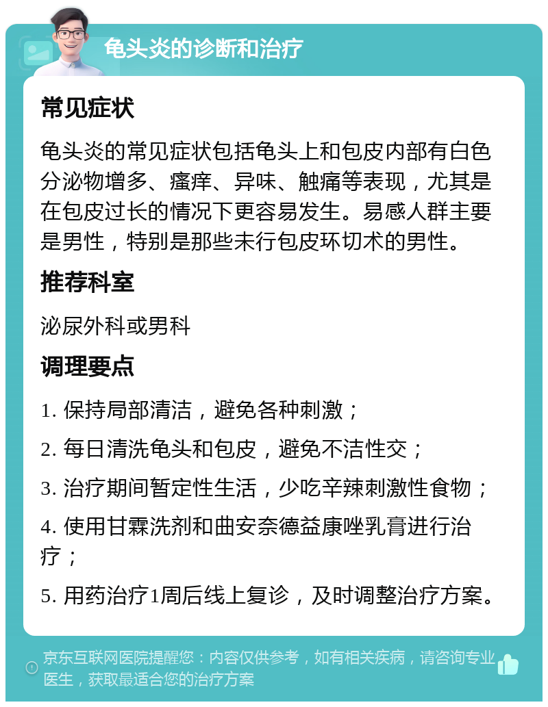 龟头炎的诊断和治疗 常见症状 龟头炎的常见症状包括龟头上和包皮内部有白色分泌物增多、瘙痒、异味、触痛等表现，尤其是在包皮过长的情况下更容易发生。易感人群主要是男性，特别是那些未行包皮环切术的男性。 推荐科室 泌尿外科或男科 调理要点 1. 保持局部清洁，避免各种刺激； 2. 每日清洗龟头和包皮，避免不洁性交； 3. 治疗期间暂定性生活，少吃辛辣刺激性食物； 4. 使用甘霖洗剂和曲安奈德益康唑乳膏进行治疗； 5. 用药治疗1周后线上复诊，及时调整治疗方案。