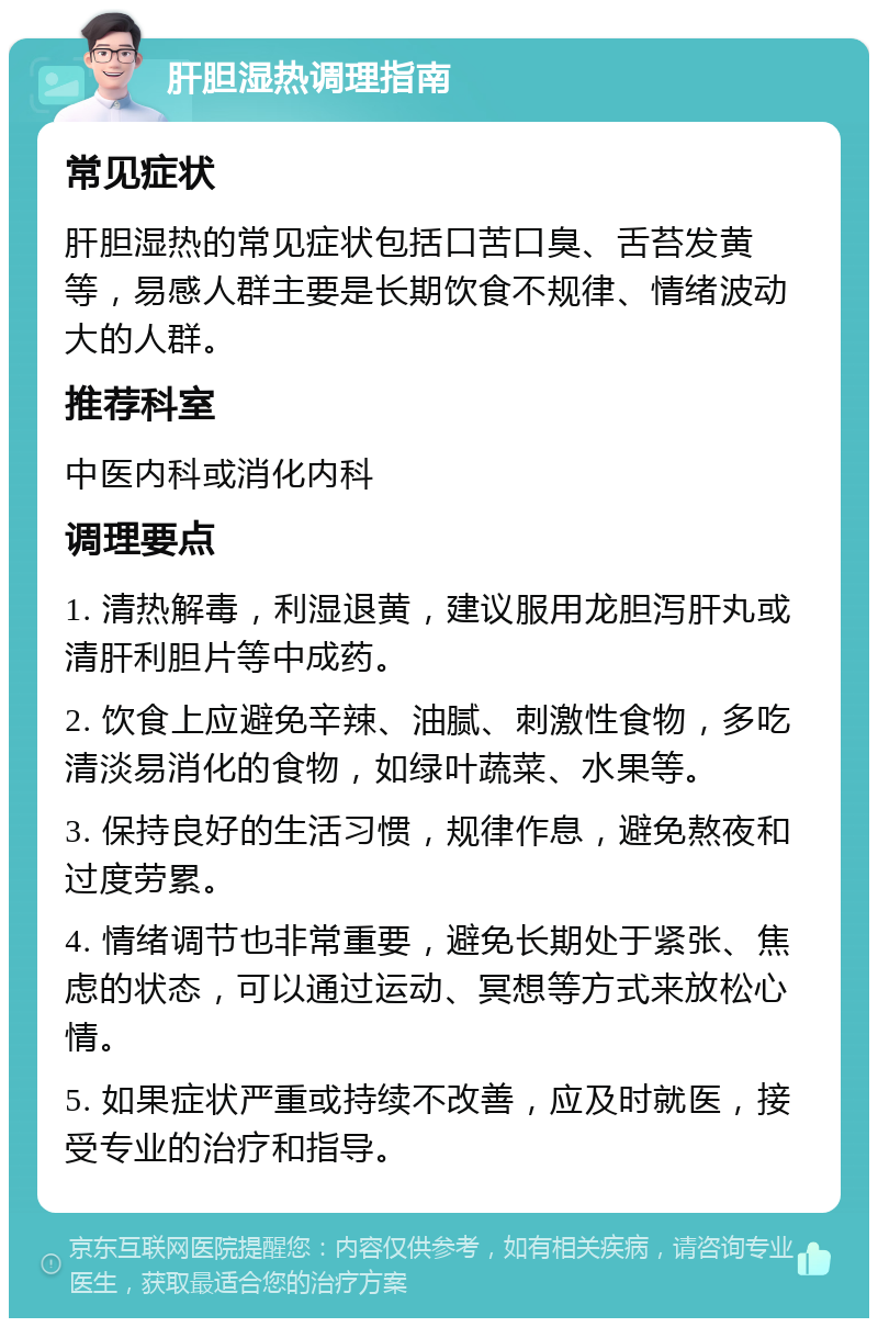 肝胆湿热调理指南 常见症状 肝胆湿热的常见症状包括口苦口臭、舌苔发黄等，易感人群主要是长期饮食不规律、情绪波动大的人群。 推荐科室 中医内科或消化内科 调理要点 1. 清热解毒，利湿退黄，建议服用龙胆泻肝丸或清肝利胆片等中成药。 2. 饮食上应避免辛辣、油腻、刺激性食物，多吃清淡易消化的食物，如绿叶蔬菜、水果等。 3. 保持良好的生活习惯，规律作息，避免熬夜和过度劳累。 4. 情绪调节也非常重要，避免长期处于紧张、焦虑的状态，可以通过运动、冥想等方式来放松心情。 5. 如果症状严重或持续不改善，应及时就医，接受专业的治疗和指导。