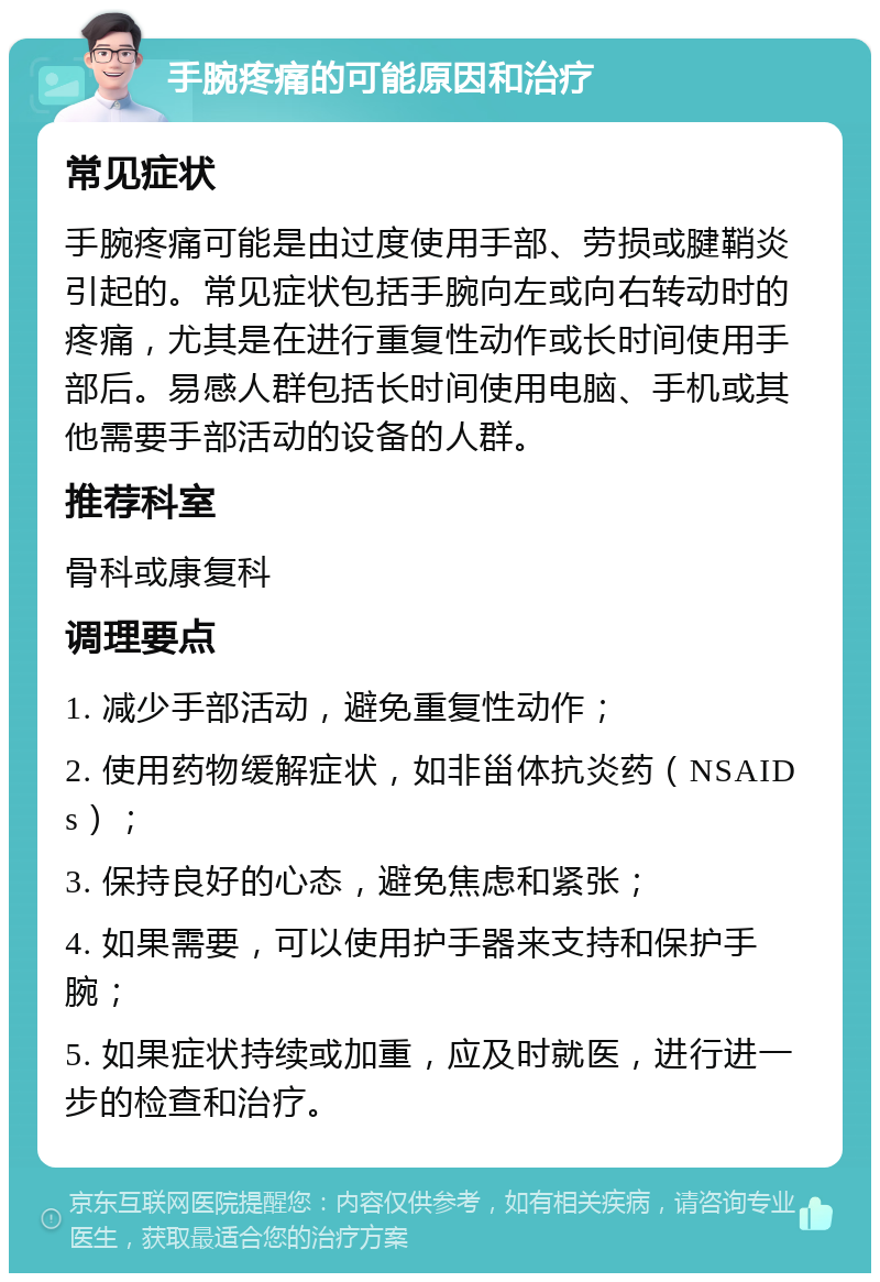 手腕疼痛的可能原因和治疗 常见症状 手腕疼痛可能是由过度使用手部、劳损或腱鞘炎引起的。常见症状包括手腕向左或向右转动时的疼痛，尤其是在进行重复性动作或长时间使用手部后。易感人群包括长时间使用电脑、手机或其他需要手部活动的设备的人群。 推荐科室 骨科或康复科 调理要点 1. 减少手部活动，避免重复性动作； 2. 使用药物缓解症状，如非甾体抗炎药（NSAIDs）； 3. 保持良好的心态，避免焦虑和紧张； 4. 如果需要，可以使用护手器来支持和保护手腕； 5. 如果症状持续或加重，应及时就医，进行进一步的检查和治疗。