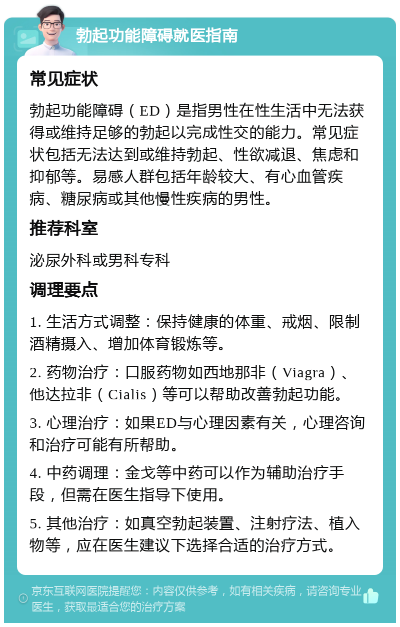 勃起功能障碍就医指南 常见症状 勃起功能障碍（ED）是指男性在性生活中无法获得或维持足够的勃起以完成性交的能力。常见症状包括无法达到或维持勃起、性欲减退、焦虑和抑郁等。易感人群包括年龄较大、有心血管疾病、糖尿病或其他慢性疾病的男性。 推荐科室 泌尿外科或男科专科 调理要点 1. 生活方式调整：保持健康的体重、戒烟、限制酒精摄入、增加体育锻炼等。 2. 药物治疗：口服药物如西地那非（Viagra）、他达拉非（Cialis）等可以帮助改善勃起功能。 3. 心理治疗：如果ED与心理因素有关，心理咨询和治疗可能有所帮助。 4. 中药调理：金戈等中药可以作为辅助治疗手段，但需在医生指导下使用。 5. 其他治疗：如真空勃起装置、注射疗法、植入物等，应在医生建议下选择合适的治疗方式。