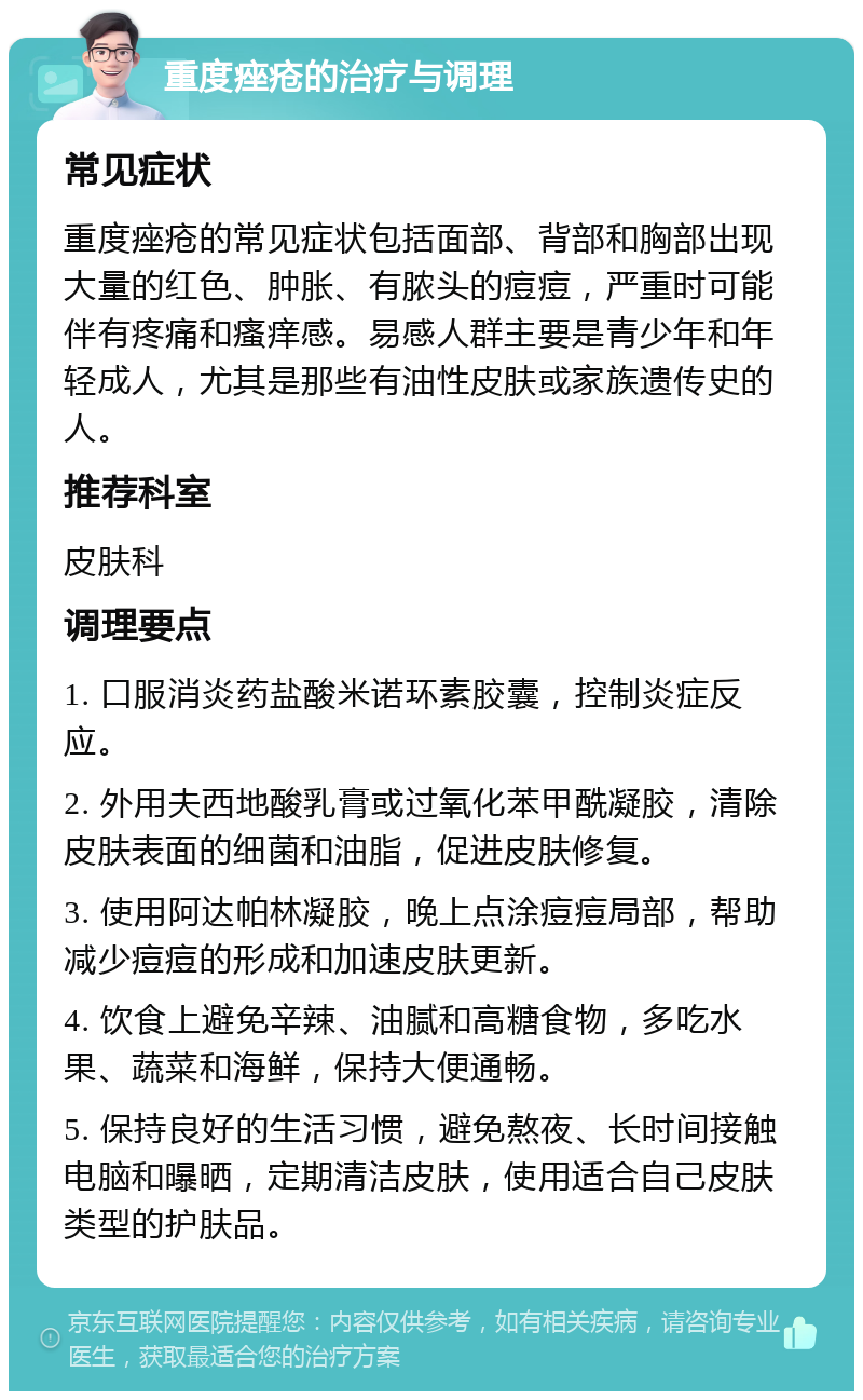 重度痤疮的治疗与调理 常见症状 重度痤疮的常见症状包括面部、背部和胸部出现大量的红色、肿胀、有脓头的痘痘，严重时可能伴有疼痛和瘙痒感。易感人群主要是青少年和年轻成人，尤其是那些有油性皮肤或家族遗传史的人。 推荐科室 皮肤科 调理要点 1. 口服消炎药盐酸米诺环素胶囊，控制炎症反应。 2. 外用夫西地酸乳膏或过氧化苯甲酰凝胶，清除皮肤表面的细菌和油脂，促进皮肤修复。 3. 使用阿达帕林凝胶，晚上点涂痘痘局部，帮助减少痘痘的形成和加速皮肤更新。 4. 饮食上避免辛辣、油腻和高糖食物，多吃水果、蔬菜和海鲜，保持大便通畅。 5. 保持良好的生活习惯，避免熬夜、长时间接触电脑和曝晒，定期清洁皮肤，使用适合自己皮肤类型的护肤品。