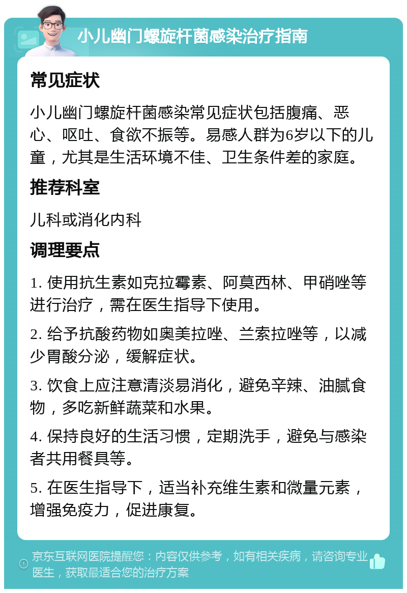 小儿幽门螺旋杆菌感染治疗指南 常见症状 小儿幽门螺旋杆菌感染常见症状包括腹痛、恶心、呕吐、食欲不振等。易感人群为6岁以下的儿童，尤其是生活环境不佳、卫生条件差的家庭。 推荐科室 儿科或消化内科 调理要点 1. 使用抗生素如克拉霉素、阿莫西林、甲硝唑等进行治疗，需在医生指导下使用。 2. 给予抗酸药物如奥美拉唑、兰索拉唑等，以减少胃酸分泌，缓解症状。 3. 饮食上应注意清淡易消化，避免辛辣、油腻食物，多吃新鲜蔬菜和水果。 4. 保持良好的生活习惯，定期洗手，避免与感染者共用餐具等。 5. 在医生指导下，适当补充维生素和微量元素，增强免疫力，促进康复。