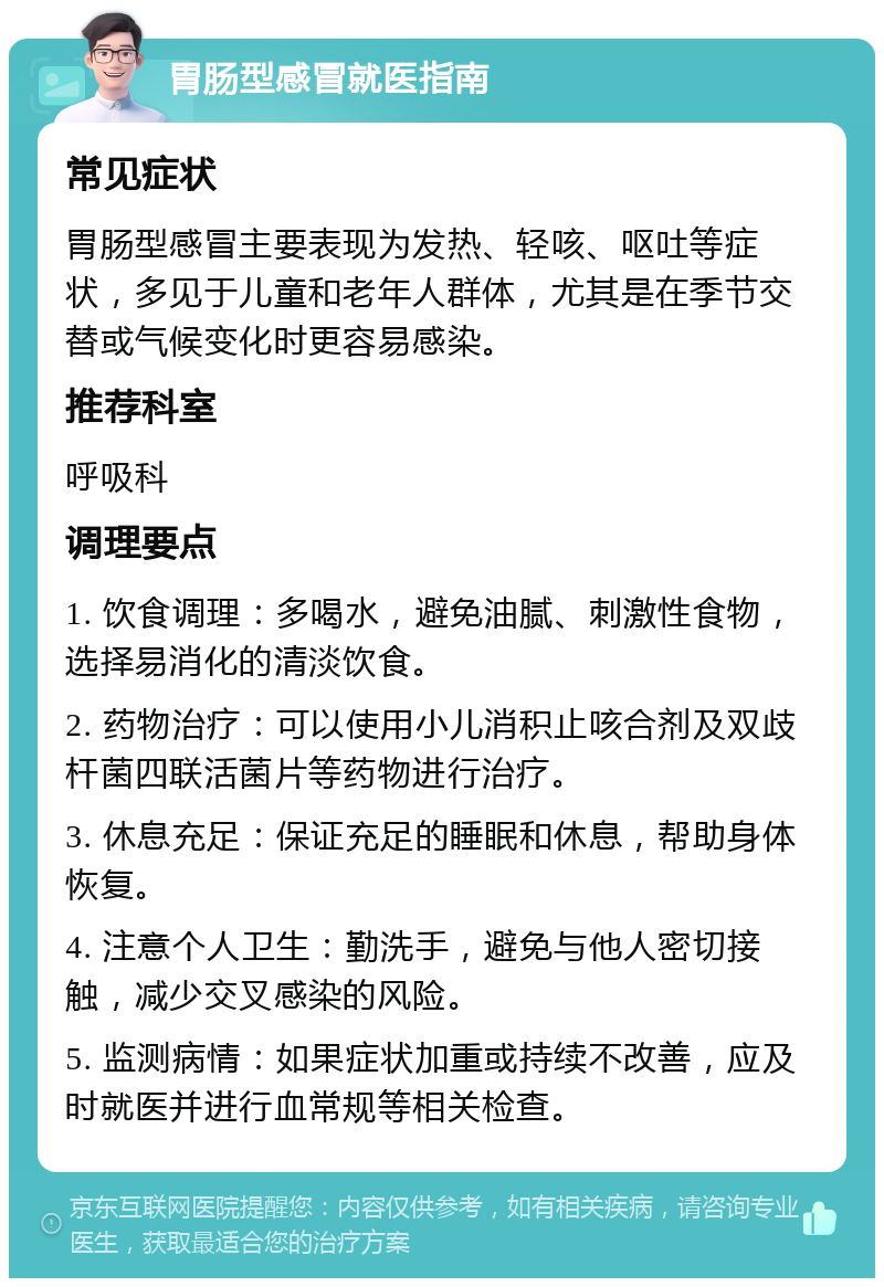 胃肠型感冒就医指南 常见症状 胃肠型感冒主要表现为发热、轻咳、呕吐等症状，多见于儿童和老年人群体，尤其是在季节交替或气候变化时更容易感染。 推荐科室 呼吸科 调理要点 1. 饮食调理：多喝水，避免油腻、刺激性食物，选择易消化的清淡饮食。 2. 药物治疗：可以使用小儿消积止咳合剂及双歧杆菌四联活菌片等药物进行治疗。 3. 休息充足：保证充足的睡眠和休息，帮助身体恢复。 4. 注意个人卫生：勤洗手，避免与他人密切接触，减少交叉感染的风险。 5. 监测病情：如果症状加重或持续不改善，应及时就医并进行血常规等相关检查。