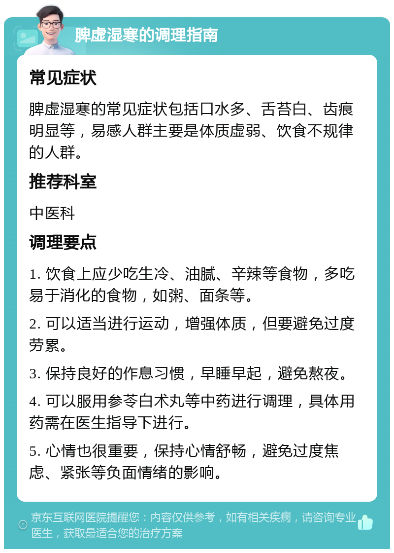 脾虚湿寒的调理指南 常见症状 脾虚湿寒的常见症状包括口水多、舌苔白、齿痕明显等，易感人群主要是体质虚弱、饮食不规律的人群。 推荐科室 中医科 调理要点 1. 饮食上应少吃生冷、油腻、辛辣等食物，多吃易于消化的食物，如粥、面条等。 2. 可以适当进行运动，增强体质，但要避免过度劳累。 3. 保持良好的作息习惯，早睡早起，避免熬夜。 4. 可以服用参苓白术丸等中药进行调理，具体用药需在医生指导下进行。 5. 心情也很重要，保持心情舒畅，避免过度焦虑、紧张等负面情绪的影响。