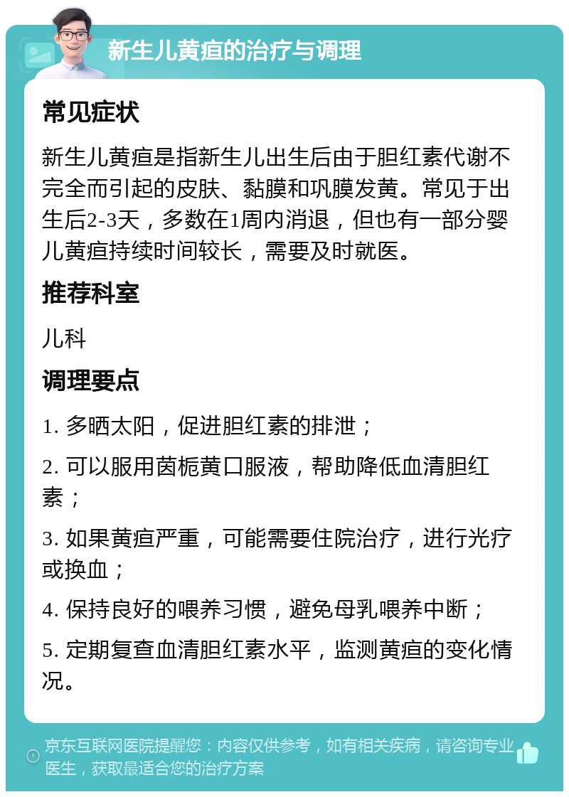 新生儿黄疸的治疗与调理 常见症状 新生儿黄疸是指新生儿出生后由于胆红素代谢不完全而引起的皮肤、黏膜和巩膜发黄。常见于出生后2-3天，多数在1周内消退，但也有一部分婴儿黄疸持续时间较长，需要及时就医。 推荐科室 儿科 调理要点 1. 多晒太阳，促进胆红素的排泄； 2. 可以服用茵栀黄口服液，帮助降低血清胆红素； 3. 如果黄疸严重，可能需要住院治疗，进行光疗或换血； 4. 保持良好的喂养习惯，避免母乳喂养中断； 5. 定期复查血清胆红素水平，监测黄疸的变化情况。