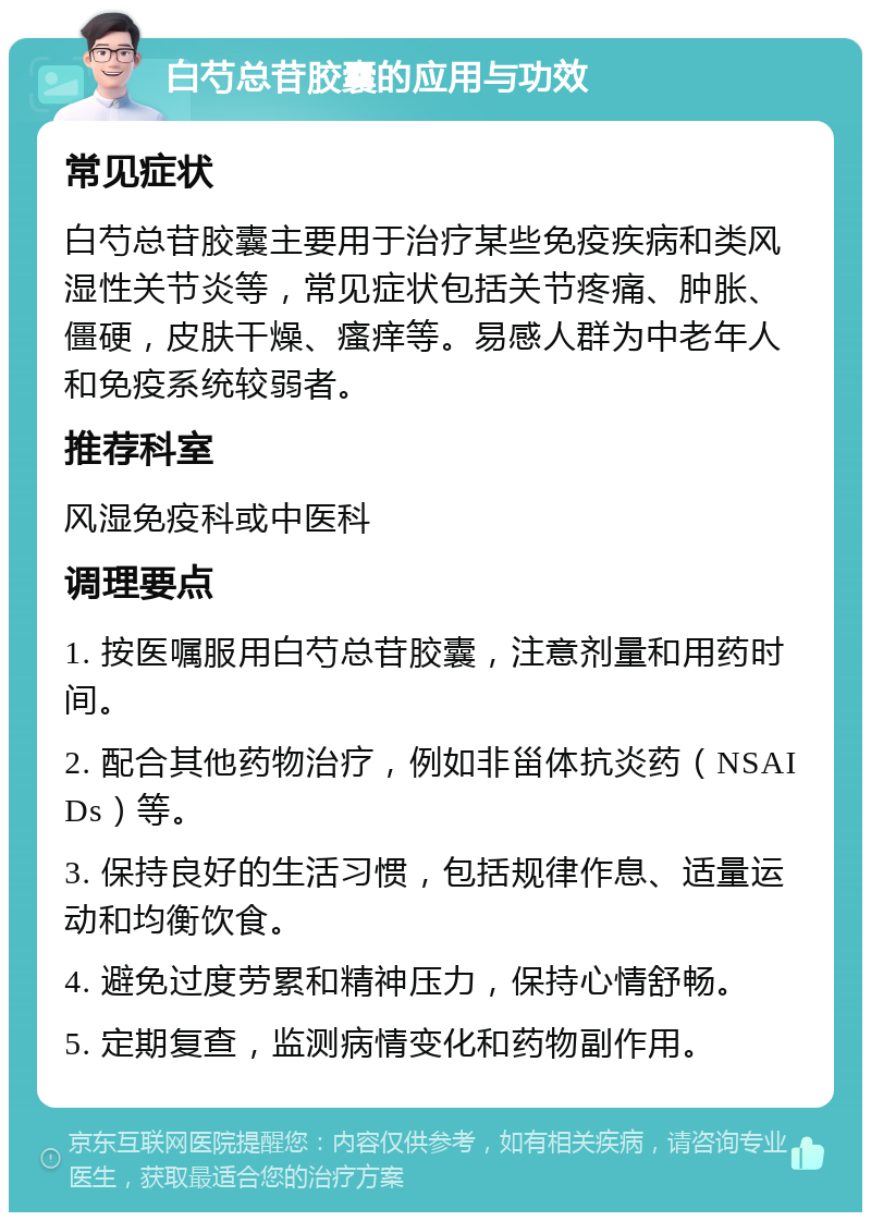 白芍总苷胶囊的应用与功效 常见症状 白芍总苷胶囊主要用于治疗某些免疫疾病和类风湿性关节炎等，常见症状包括关节疼痛、肿胀、僵硬，皮肤干燥、瘙痒等。易感人群为中老年人和免疫系统较弱者。 推荐科室 风湿免疫科或中医科 调理要点 1. 按医嘱服用白芍总苷胶囊，注意剂量和用药时间。 2. 配合其他药物治疗，例如非甾体抗炎药（NSAIDs）等。 3. 保持良好的生活习惯，包括规律作息、适量运动和均衡饮食。 4. 避免过度劳累和精神压力，保持心情舒畅。 5. 定期复查，监测病情变化和药物副作用。