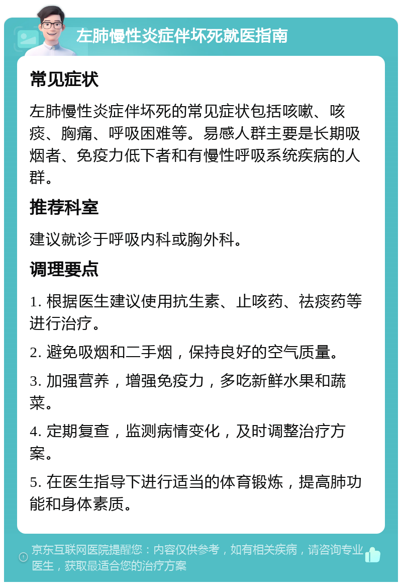 左肺慢性炎症伴坏死就医指南 常见症状 左肺慢性炎症伴坏死的常见症状包括咳嗽、咳痰、胸痛、呼吸困难等。易感人群主要是长期吸烟者、免疫力低下者和有慢性呼吸系统疾病的人群。 推荐科室 建议就诊于呼吸内科或胸外科。 调理要点 1. 根据医生建议使用抗生素、止咳药、祛痰药等进行治疗。 2. 避免吸烟和二手烟，保持良好的空气质量。 3. 加强营养，增强免疫力，多吃新鲜水果和蔬菜。 4. 定期复查，监测病情变化，及时调整治疗方案。 5. 在医生指导下进行适当的体育锻炼，提高肺功能和身体素质。