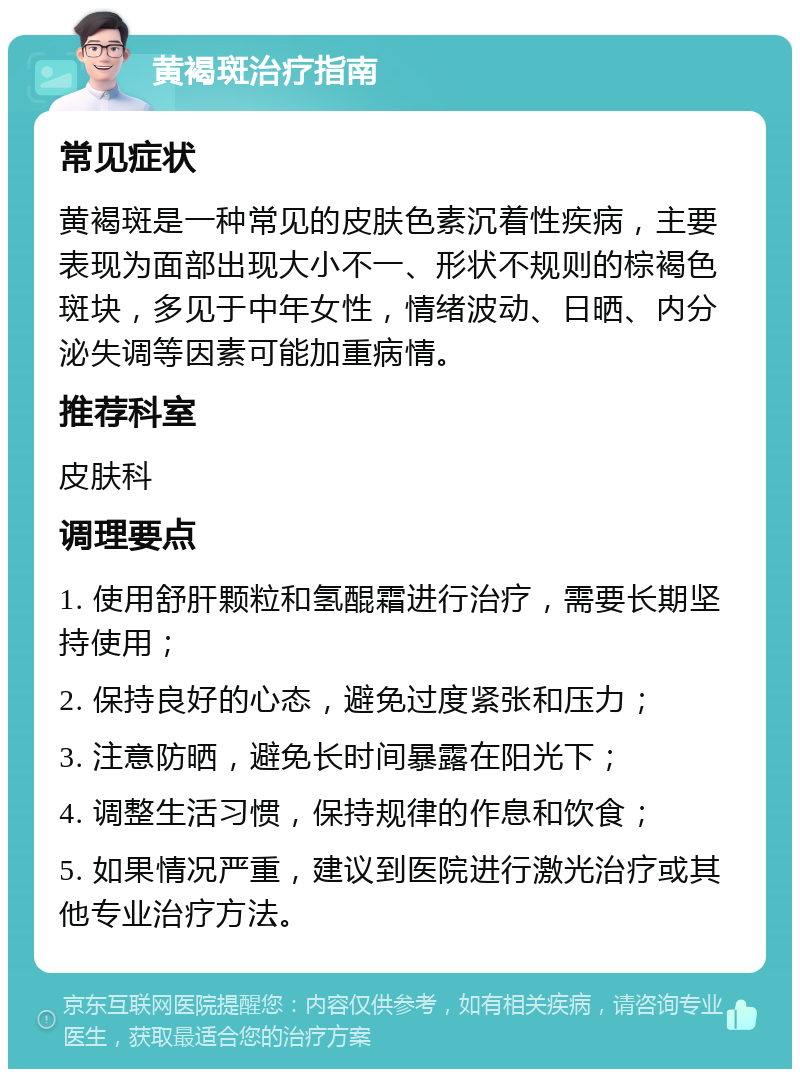 黄褐斑治疗指南 常见症状 黄褐斑是一种常见的皮肤色素沉着性疾病，主要表现为面部出现大小不一、形状不规则的棕褐色斑块，多见于中年女性，情绪波动、日晒、内分泌失调等因素可能加重病情。 推荐科室 皮肤科 调理要点 1. 使用舒肝颗粒和氢醌霜进行治疗，需要长期坚持使用； 2. 保持良好的心态，避免过度紧张和压力； 3. 注意防晒，避免长时间暴露在阳光下； 4. 调整生活习惯，保持规律的作息和饮食； 5. 如果情况严重，建议到医院进行激光治疗或其他专业治疗方法。