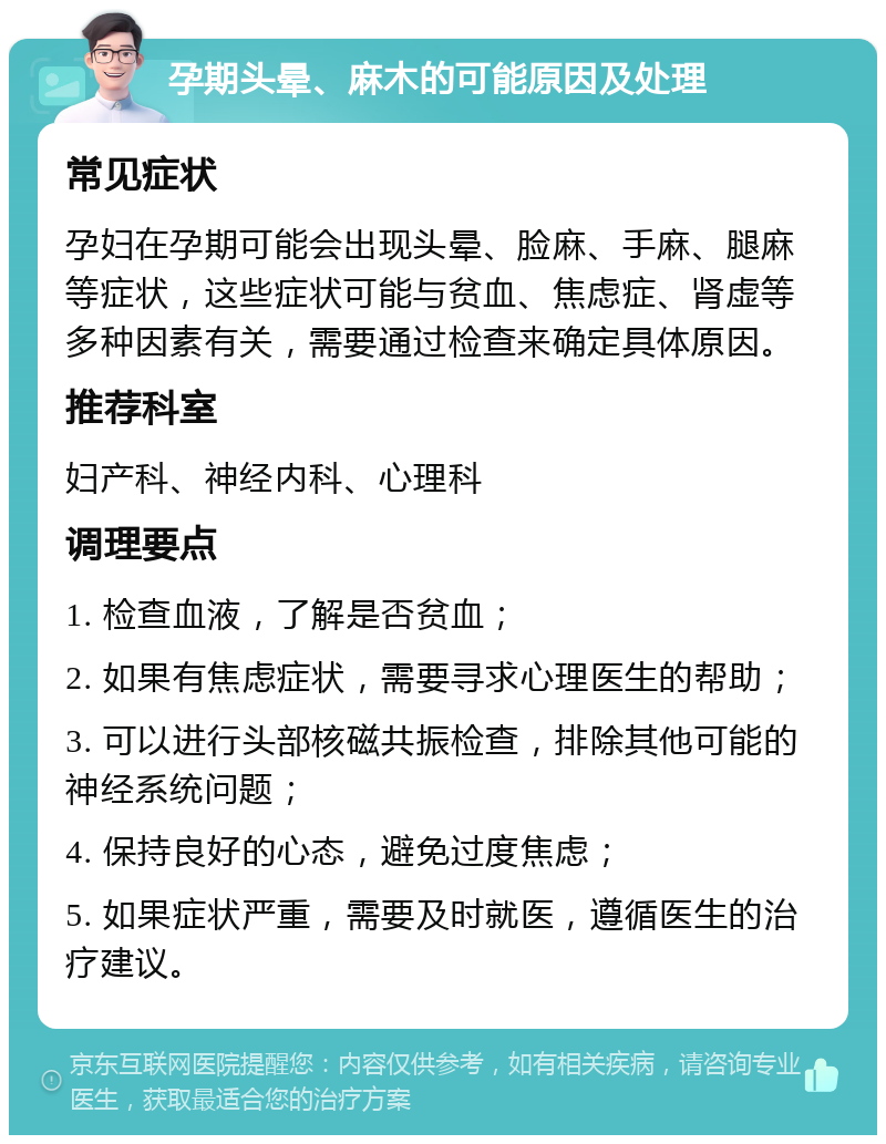 孕期头晕、麻木的可能原因及处理 常见症状 孕妇在孕期可能会出现头晕、脸麻、手麻、腿麻等症状，这些症状可能与贫血、焦虑症、肾虚等多种因素有关，需要通过检查来确定具体原因。 推荐科室 妇产科、神经内科、心理科 调理要点 1. 检查血液，了解是否贫血； 2. 如果有焦虑症状，需要寻求心理医生的帮助； 3. 可以进行头部核磁共振检查，排除其他可能的神经系统问题； 4. 保持良好的心态，避免过度焦虑； 5. 如果症状严重，需要及时就医，遵循医生的治疗建议。