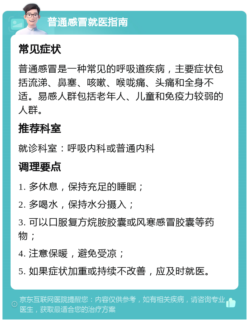 普通感冒就医指南 常见症状 普通感冒是一种常见的呼吸道疾病，主要症状包括流涕、鼻塞、咳嗽、喉咙痛、头痛和全身不适。易感人群包括老年人、儿童和免疫力较弱的人群。 推荐科室 就诊科室：呼吸内科或普通内科 调理要点 1. 多休息，保持充足的睡眠； 2. 多喝水，保持水分摄入； 3. 可以口服复方烷胺胶囊或风寒感冒胶囊等药物； 4. 注意保暖，避免受凉； 5. 如果症状加重或持续不改善，应及时就医。