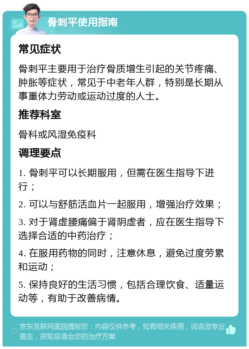 骨刺平使用指南 常见症状 骨刺平主要用于治疗骨质增生引起的关节疼痛、肿胀等症状，常见于中老年人群，特别是长期从事重体力劳动或运动过度的人士。 推荐科室 骨科或风湿免疫科 调理要点 1. 骨刺平可以长期服用，但需在医生指导下进行； 2. 可以与舒筋活血片一起服用，增强治疗效果； 3. 对于肾虚腰痛偏于肾阴虚者，应在医生指导下选择合适的中药治疗； 4. 在服用药物的同时，注意休息，避免过度劳累和运动； 5. 保持良好的生活习惯，包括合理饮食、适量运动等，有助于改善病情。