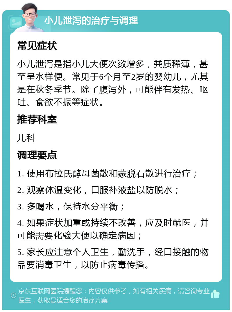 小儿泄泻的治疗与调理 常见症状 小儿泄泻是指小儿大便次数增多，粪质稀薄，甚至呈水样便。常见于6个月至2岁的婴幼儿，尤其是在秋冬季节。除了腹泻外，可能伴有发热、呕吐、食欲不振等症状。 推荐科室 儿科 调理要点 1. 使用布拉氏酵母菌散和蒙脱石散进行治疗； 2. 观察体温变化，口服补液盐以防脱水； 3. 多喝水，保持水分平衡； 4. 如果症状加重或持续不改善，应及时就医，并可能需要化验大便以确定病因； 5. 家长应注意个人卫生，勤洗手，经口接触的物品要消毒卫生，以防止病毒传播。