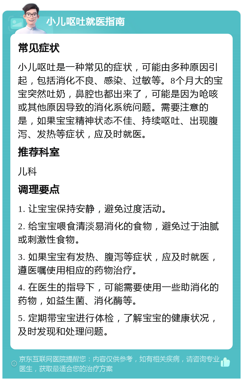 小儿呕吐就医指南 常见症状 小儿呕吐是一种常见的症状，可能由多种原因引起，包括消化不良、感染、过敏等。8个月大的宝宝突然吐奶，鼻腔也都出来了，可能是因为呛咳或其他原因导致的消化系统问题。需要注意的是，如果宝宝精神状态不佳、持续呕吐、出现腹泻、发热等症状，应及时就医。 推荐科室 儿科 调理要点 1. 让宝宝保持安静，避免过度活动。 2. 给宝宝喂食清淡易消化的食物，避免过于油腻或刺激性食物。 3. 如果宝宝有发热、腹泻等症状，应及时就医，遵医嘱使用相应的药物治疗。 4. 在医生的指导下，可能需要使用一些助消化的药物，如益生菌、消化酶等。 5. 定期带宝宝进行体检，了解宝宝的健康状况，及时发现和处理问题。