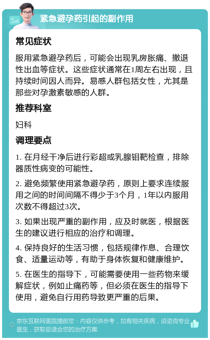 紧急避孕药引起的副作用 常见症状 服用紧急避孕药后，可能会出现乳房胀痛、撤退性出血等症状。这些症状通常在1周左右出现，且持续时间因人而异。易感人群包括女性，尤其是那些对孕激素敏感的人群。 推荐科室 妇科 调理要点 1. 在月经干净后进行彩超或乳腺钼靶检查，排除器质性病变的可能性。 2. 避免频繁使用紧急避孕药，原则上要求连续服用之间的时间间隔不得少于3个月，1年以内服用次数不得超过3次。 3. 如果出现严重的副作用，应及时就医，根据医生的建议进行相应的治疗和调理。 4. 保持良好的生活习惯，包括规律作息、合理饮食、适量运动等，有助于身体恢复和健康维护。 5. 在医生的指导下，可能需要使用一些药物来缓解症状，例如止痛药等，但必须在医生的指导下使用，避免自行用药导致更严重的后果。