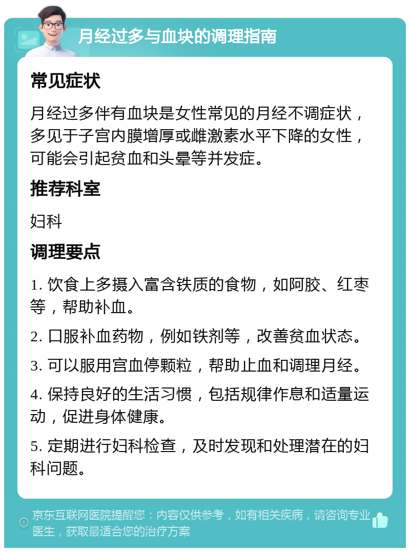 月经过多与血块的调理指南 常见症状 月经过多伴有血块是女性常见的月经不调症状，多见于子宫内膜增厚或雌激素水平下降的女性，可能会引起贫血和头晕等并发症。 推荐科室 妇科 调理要点 1. 饮食上多摄入富含铁质的食物，如阿胶、红枣等，帮助补血。 2. 口服补血药物，例如铁剂等，改善贫血状态。 3. 可以服用宫血停颗粒，帮助止血和调理月经。 4. 保持良好的生活习惯，包括规律作息和适量运动，促进身体健康。 5. 定期进行妇科检查，及时发现和处理潜在的妇科问题。