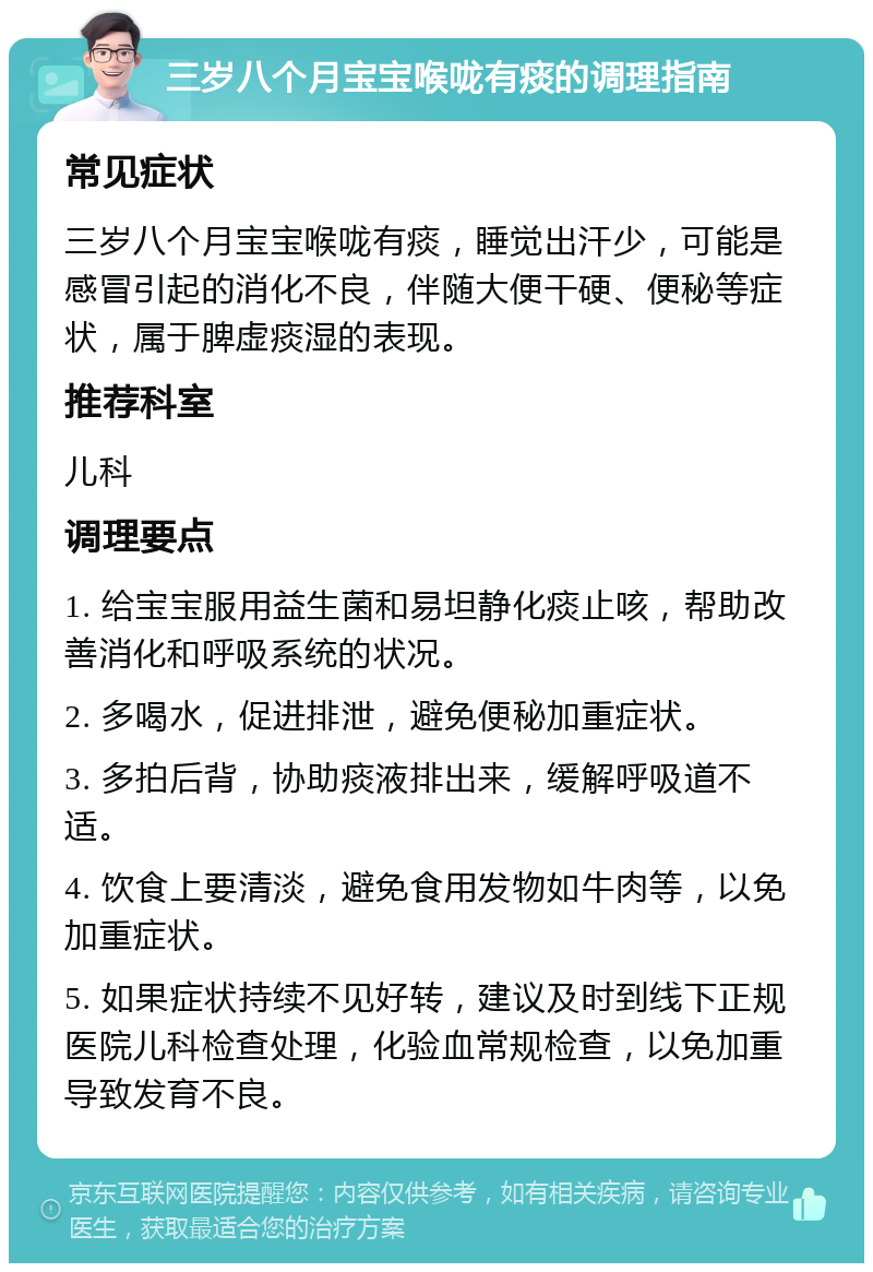 三岁八个月宝宝喉咙有痰的调理指南 常见症状 三岁八个月宝宝喉咙有痰，睡觉出汗少，可能是感冒引起的消化不良，伴随大便干硬、便秘等症状，属于脾虚痰湿的表现。 推荐科室 儿科 调理要点 1. 给宝宝服用益生菌和易坦静化痰止咳，帮助改善消化和呼吸系统的状况。 2. 多喝水，促进排泄，避免便秘加重症状。 3. 多拍后背，协助痰液排出来，缓解呼吸道不适。 4. 饮食上要清淡，避免食用发物如牛肉等，以免加重症状。 5. 如果症状持续不见好转，建议及时到线下正规医院儿科检查处理，化验血常规检查，以免加重导致发育不良。