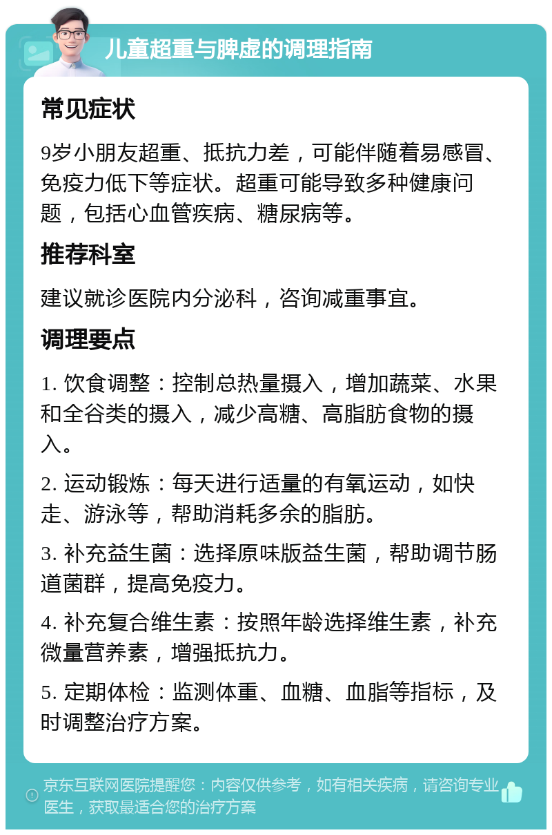 儿童超重与脾虚的调理指南 常见症状 9岁小朋友超重、抵抗力差，可能伴随着易感冒、免疫力低下等症状。超重可能导致多种健康问题，包括心血管疾病、糖尿病等。 推荐科室 建议就诊医院内分泌科，咨询减重事宜。 调理要点 1. 饮食调整：控制总热量摄入，增加蔬菜、水果和全谷类的摄入，减少高糖、高脂肪食物的摄入。 2. 运动锻炼：每天进行适量的有氧运动，如快走、游泳等，帮助消耗多余的脂肪。 3. 补充益生菌：选择原味版益生菌，帮助调节肠道菌群，提高免疫力。 4. 补充复合维生素：按照年龄选择维生素，补充微量营养素，增强抵抗力。 5. 定期体检：监测体重、血糖、血脂等指标，及时调整治疗方案。