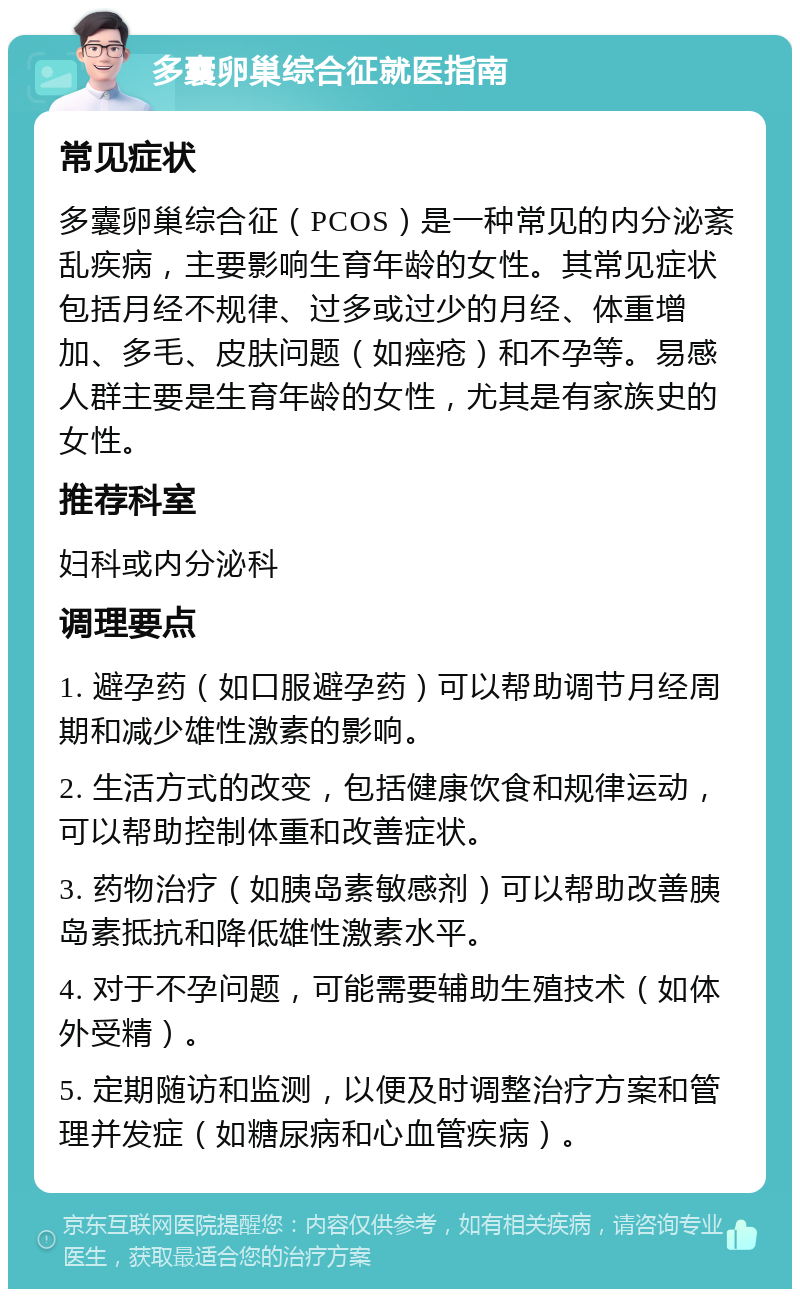 多囊卵巢综合征就医指南 常见症状 多囊卵巢综合征（PCOS）是一种常见的内分泌紊乱疾病，主要影响生育年龄的女性。其常见症状包括月经不规律、过多或过少的月经、体重增加、多毛、皮肤问题（如痤疮）和不孕等。易感人群主要是生育年龄的女性，尤其是有家族史的女性。 推荐科室 妇科或内分泌科 调理要点 1. 避孕药（如口服避孕药）可以帮助调节月经周期和减少雄性激素的影响。 2. 生活方式的改变，包括健康饮食和规律运动，可以帮助控制体重和改善症状。 3. 药物治疗（如胰岛素敏感剂）可以帮助改善胰岛素抵抗和降低雄性激素水平。 4. 对于不孕问题，可能需要辅助生殖技术（如体外受精）。 5. 定期随访和监测，以便及时调整治疗方案和管理并发症（如糖尿病和心血管疾病）。