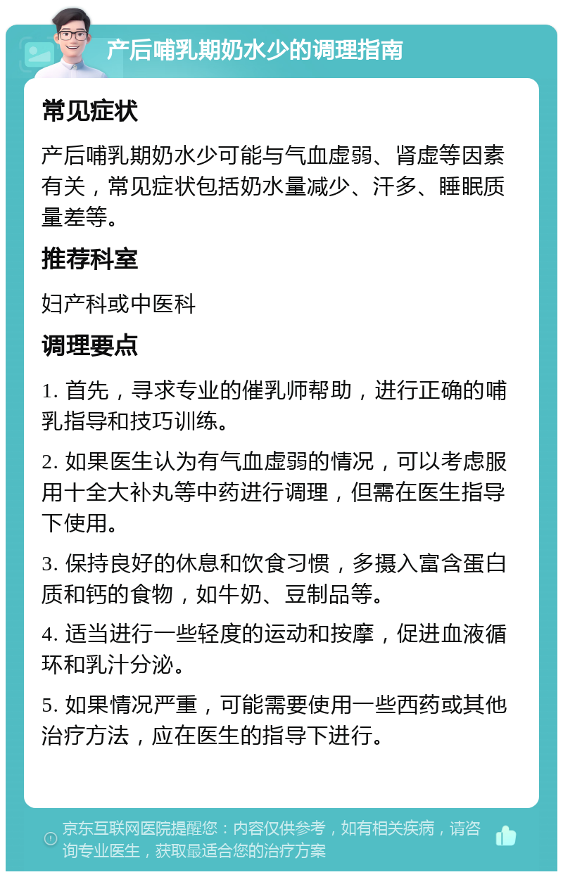 产后哺乳期奶水少的调理指南 常见症状 产后哺乳期奶水少可能与气血虚弱、肾虚等因素有关，常见症状包括奶水量减少、汗多、睡眠质量差等。 推荐科室 妇产科或中医科 调理要点 1. 首先，寻求专业的催乳师帮助，进行正确的哺乳指导和技巧训练。 2. 如果医生认为有气血虚弱的情况，可以考虑服用十全大补丸等中药进行调理，但需在医生指导下使用。 3. 保持良好的休息和饮食习惯，多摄入富含蛋白质和钙的食物，如牛奶、豆制品等。 4. 适当进行一些轻度的运动和按摩，促进血液循环和乳汁分泌。 5. 如果情况严重，可能需要使用一些西药或其他治疗方法，应在医生的指导下进行。