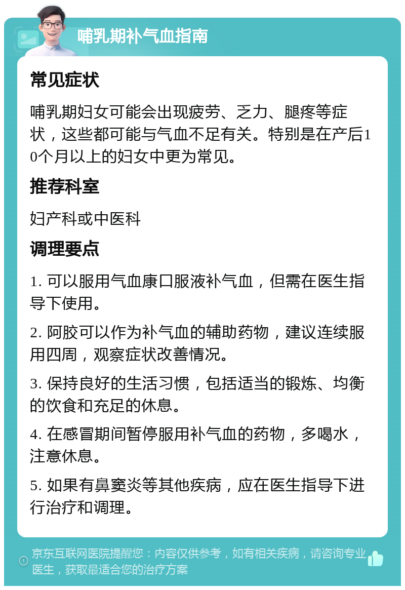 哺乳期补气血指南 常见症状 哺乳期妇女可能会出现疲劳、乏力、腿疼等症状，这些都可能与气血不足有关。特别是在产后10个月以上的妇女中更为常见。 推荐科室 妇产科或中医科 调理要点 1. 可以服用气血康口服液补气血，但需在医生指导下使用。 2. 阿胶可以作为补气血的辅助药物，建议连续服用四周，观察症状改善情况。 3. 保持良好的生活习惯，包括适当的锻炼、均衡的饮食和充足的休息。 4. 在感冒期间暂停服用补气血的药物，多喝水，注意休息。 5. 如果有鼻窦炎等其他疾病，应在医生指导下进行治疗和调理。