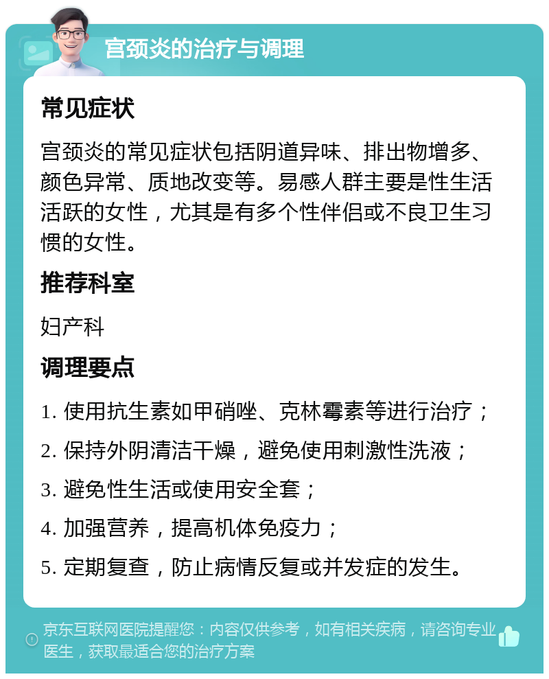 宫颈炎的治疗与调理 常见症状 宫颈炎的常见症状包括阴道异味、排出物增多、颜色异常、质地改变等。易感人群主要是性生活活跃的女性，尤其是有多个性伴侣或不良卫生习惯的女性。 推荐科室 妇产科 调理要点 1. 使用抗生素如甲硝唑、克林霉素等进行治疗； 2. 保持外阴清洁干燥，避免使用刺激性洗液； 3. 避免性生活或使用安全套； 4. 加强营养，提高机体免疫力； 5. 定期复查，防止病情反复或并发症的发生。