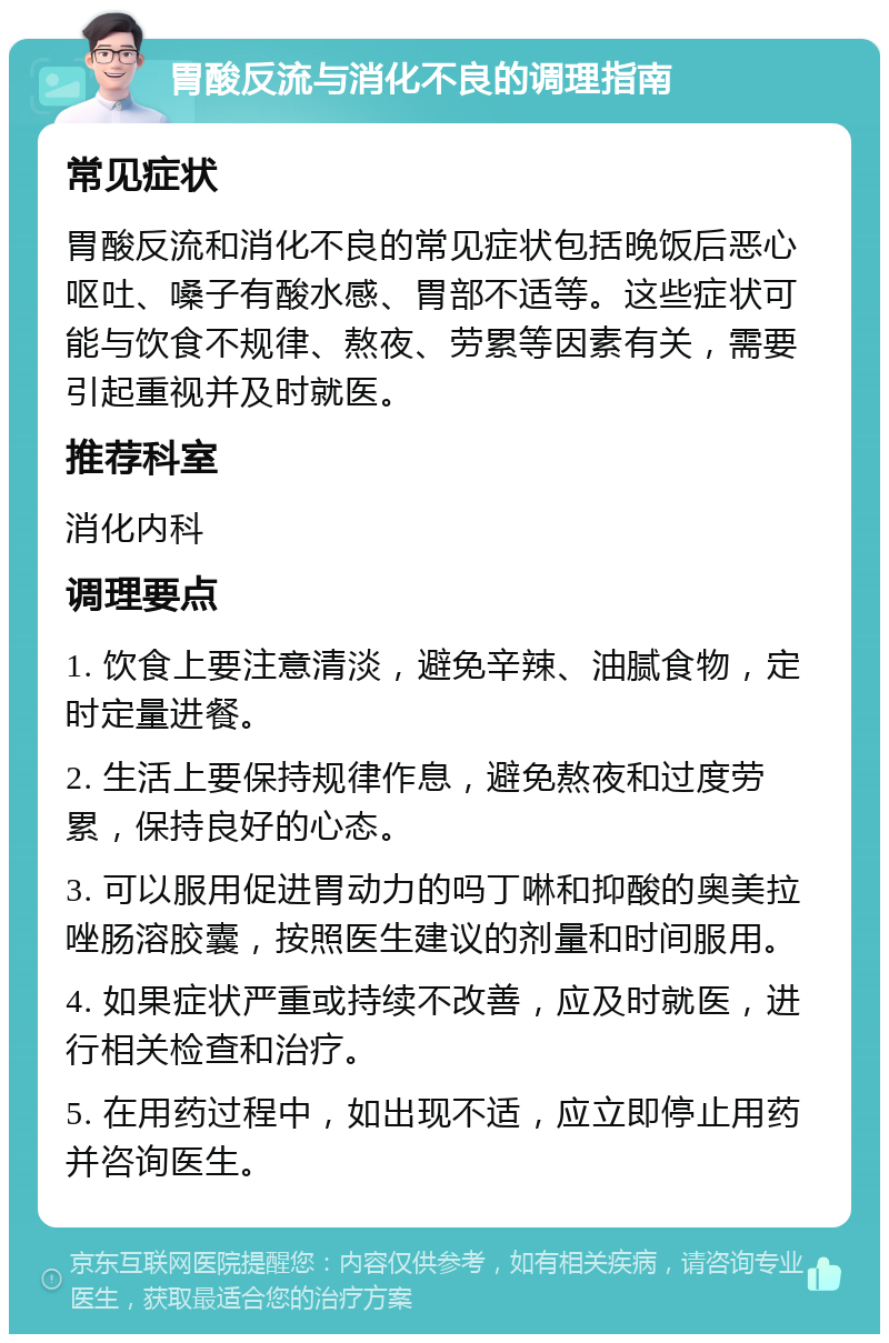 胃酸反流与消化不良的调理指南 常见症状 胃酸反流和消化不良的常见症状包括晚饭后恶心呕吐、嗓子有酸水感、胃部不适等。这些症状可能与饮食不规律、熬夜、劳累等因素有关，需要引起重视并及时就医。 推荐科室 消化内科 调理要点 1. 饮食上要注意清淡，避免辛辣、油腻食物，定时定量进餐。 2. 生活上要保持规律作息，避免熬夜和过度劳累，保持良好的心态。 3. 可以服用促进胃动力的吗丁啉和抑酸的奥美拉唑肠溶胶囊，按照医生建议的剂量和时间服用。 4. 如果症状严重或持续不改善，应及时就医，进行相关检查和治疗。 5. 在用药过程中，如出现不适，应立即停止用药并咨询医生。