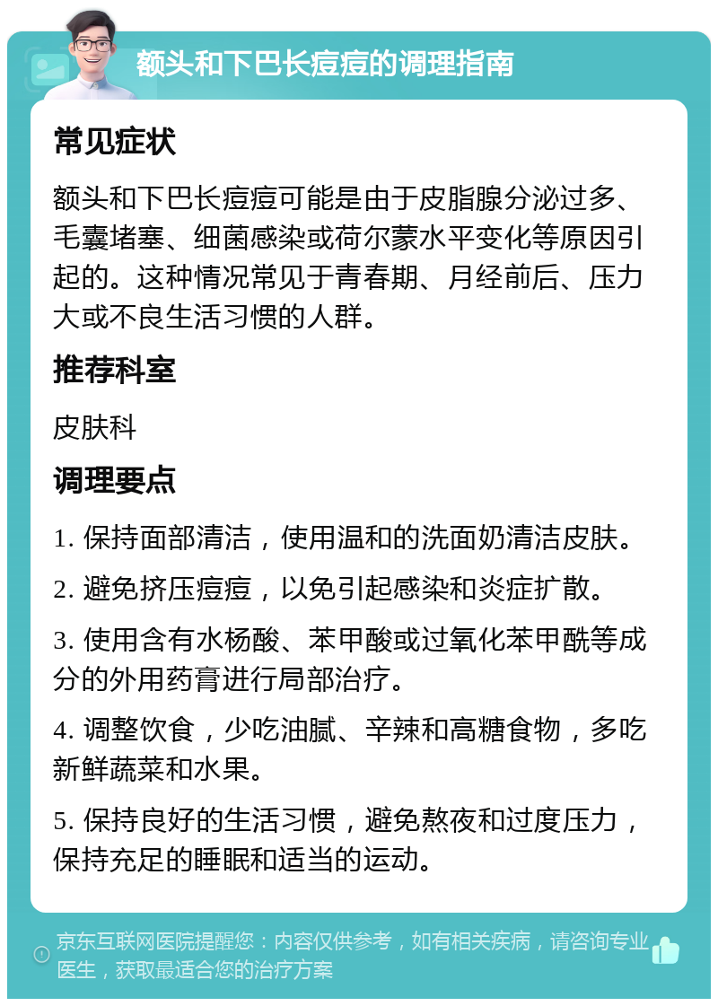 额头和下巴长痘痘的调理指南 常见症状 额头和下巴长痘痘可能是由于皮脂腺分泌过多、毛囊堵塞、细菌感染或荷尔蒙水平变化等原因引起的。这种情况常见于青春期、月经前后、压力大或不良生活习惯的人群。 推荐科室 皮肤科 调理要点 1. 保持面部清洁，使用温和的洗面奶清洁皮肤。 2. 避免挤压痘痘，以免引起感染和炎症扩散。 3. 使用含有水杨酸、苯甲酸或过氧化苯甲酰等成分的外用药膏进行局部治疗。 4. 调整饮食，少吃油腻、辛辣和高糖食物，多吃新鲜蔬菜和水果。 5. 保持良好的生活习惯，避免熬夜和过度压力，保持充足的睡眠和适当的运动。