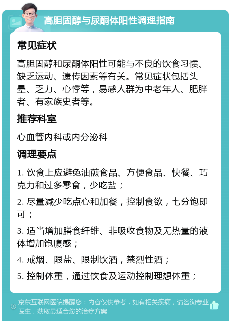 高胆固醇与尿酮体阳性调理指南 常见症状 高胆固醇和尿酮体阳性可能与不良的饮食习惯、缺乏运动、遗传因素等有关。常见症状包括头晕、乏力、心悸等，易感人群为中老年人、肥胖者、有家族史者等。 推荐科室 心血管内科或内分泌科 调理要点 1. 饮食上应避免油煎食品、方便食品、快餐、巧克力和过多零食，少吃盐； 2. 尽量减少吃点心和加餐，控制食欲，七分饱即可； 3. 适当增加膳食纤维、非吸收食物及无热量的液体增加饱腹感； 4. 戒烟、限盐、限制饮酒，禁烈性酒； 5. 控制体重，通过饮食及运动控制理想体重；