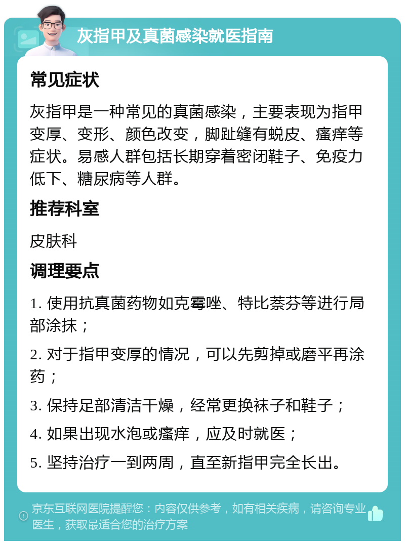 灰指甲及真菌感染就医指南 常见症状 灰指甲是一种常见的真菌感染，主要表现为指甲变厚、变形、颜色改变，脚趾缝有蜕皮、瘙痒等症状。易感人群包括长期穿着密闭鞋子、免疫力低下、糖尿病等人群。 推荐科室 皮肤科 调理要点 1. 使用抗真菌药物如克霉唑、特比萘芬等进行局部涂抹； 2. 对于指甲变厚的情况，可以先剪掉或磨平再涂药； 3. 保持足部清洁干燥，经常更换袜子和鞋子； 4. 如果出现水泡或瘙痒，应及时就医； 5. 坚持治疗一到两周，直至新指甲完全长出。